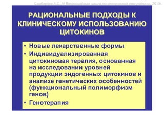 Симбирцев А.С.,IV Всероссийская школа по клинической иммунологии, 2013г.


  РАЦИОНАЛЬНЫЕ ПОДХОДЫ К
КЛИНИЧЕСКОМУ ИСПОЛЬЗОВАНИЮ
         ЦИТОКИНОВ
 • Новые лекарственные формы
 • Индивидуализированная
   цитокиновая терапия, основанная
   на исследовании уровней
   продукции эндогенных цитокинов и
   анализе генетических особенностей
   (функциональный полиморфизм
   генов)
 • Генотерапия
 