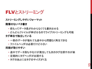 FLVとストリーミング
ストリーミングしやすいフォーマット
階層のないベタ書き
 • 前もってデータ長がわからなくても書き出せる
 • どんどんファイルが伸ばせるのでライブストリーミングも可能
タグ単位で独立している
 • 一部のデータが壊れても途中から問題なく再生できる
 • ファイルヘッダは必要だけど小さい
同期が取りやすい
 • 途中でデータ落ちや化けが発生しても次のタグを探すのが楽
 • 定期的にタグヘッダが出現する
 • タグのあとにはタグのサイズがくる




                                  13
 