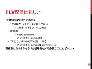 FLV配信は難しい
PeerCastStationでは対応
 • 1.2.0現在、メタデータは取れてない
     • これ書いてるうちに対応させた
 • 視聴側
     • PeerCastStation
     • パッチ当てたPeerCastIM
 • YP上ではUNKNOWN扱いになる
     • パッチ当てたPeerCast使ったYPならFLV
配信側はなんとかなるけど視聴側も対応必要なのはむずかしい




                                  15
 
