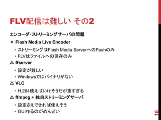 FLV配信は難しい その2
エンコーダ・ストリーミングサーバの問題
× Flash Media Live Encoder
 • ストリーミングはFlash Media ServerへのPushのみ
 • FLVはファイルへの保存のみ
△ ffserver
 • 設定が難しい
 • Windowsではバイナリがない
△ VLC
 • H.264使えばいけそうだが重すぎる
△ ffmpeg + 独自ストリーミングサーバ
  • 設定さえできれば使えそう
  • GUI作るのがめんどい




                                        16
 