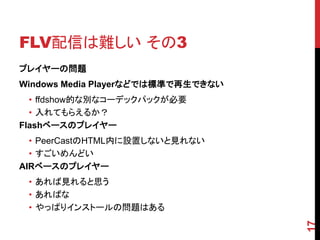 FLV配信は難しい その3
プレイヤーの問題
Windows Media Playerなどでは標準で再生できない
  • ffdshow的な別なコーデックパックが必要
  • 入れてもらえるか？
Flashベースのプレイヤー
  • PeerCastのHTML内に設置しないと見れない
  • すごいめんどい
AIRベースのプレイヤー
 • あれば見れると思う
 • あればな
 • やっぱりインストールの問題はある




                                    17
 