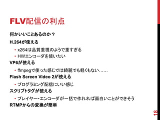 FLV配信の利点
何かいいことあるのか？
H.264が使える
  • x264は品質重視のようで重すぎる
  • HWエンコーダを使いたい
VP6が使える
  • ffmpegで使った感じでは綺麗でも軽くもない……
Flash Screen Video 2が使える
 • プログラミング配信にいい感じ
スクリプトタグが使える
  • プレイヤー・エンコーダが一括で作れれば面白いことができそう
RTMPからの変換が簡単




                                    18
 