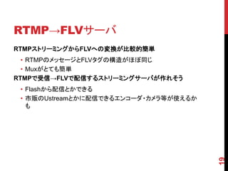 RTMP→FLVサーバ
RTMPストリーミングからFLVへの変換が比較的簡単
  • RTMPのメッセージとFLVタグの構造がほぼ同じ
  • Muxがとても簡単
RTMPで受信→FLVで配信するストリーミングサーバが作れそう
 • Flashから配信とかできる
 • 市販のUstreamとかに配信できるエンコーダ・カメラ等が使えるか
   も




                                       19
 