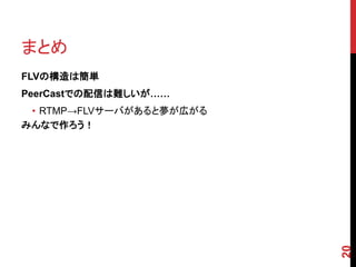 まとめ
FLVの構造は簡単
PeerCastでの配信は難しいが……
 • RTMP→FLVサーバがあると夢が広がる
みんなで作ろう！




                          20
 