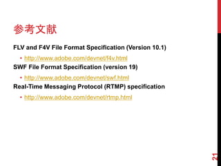 参考文献
FLV and F4V File Format Specification (Version 10.1)
 • http://www.adobe.com/devnet/f4v.html
SWF File Format Specification (version 19)
  • http://www.adobe.com/devnet/swf.html
Real-Time Messaging Protocol (RTMP) specification
  • http://www.adobe.com/devnet/rtmp.html




                                                       21
 