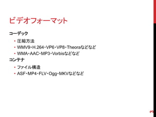 ビデオフォーマット
コーデック
 • 圧縮方法
 • WMV9・H.264・VP6・VP8・Theoraなどなど
 • WMA・AAC・MP3・Vorbisなどなど
コンテナ
 • ファイル構造
 • ASF・MP4・FLV・Ogg・MKVなどなど




                                   3
 