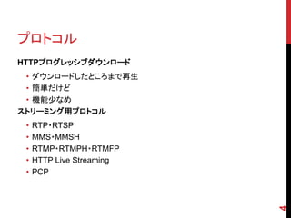 プロトコル
HTTPプログレッシブダウンロード
 • ダウンロードしたところまで再生
 • 簡単だけど
 • 機能少なめ
ストリーミング用プロトコル
 •   RTP・RTSP
 •   MMS・MMSH
 •   RTMP・RTMPH・RTMFP
 •   HTTP Live Streaming
 •   PCP




                           4
 