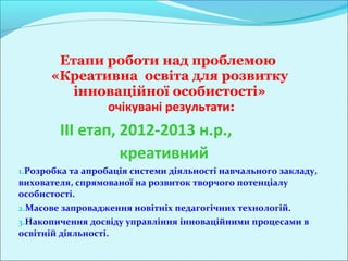 Етапи роботи над проблемою
       «Креативна освіта для розвитку
          інноваційної особистості»
              очікувані результати:
         III етап, 2012-2013 н.р.,
                   креативний
1.Розробка та апробація системи діяльності навчального закладу,
вихователя, спрямованої на розвиток творчого потенціалу
особистості.
2.Масове запровадження новітніх педагогічних технологій.
3.Накопичення досвіду управління інноваційними процесами в
освітній діяльності.
 