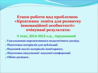 Етапи роботи над проблемою
      «Креативна освіта для розвитку
         інноваційної особистості»
           очікувані результати:
        V етап, 2014-2015 н.р., підсумковий
1.Узагальнення перспективного педагогічного досвіду.
2.Підготовка матеріалів для публікації.
3.Науковий аналіз матеріалів моніторингу.
4.Підготовка підсумкової наукової конференції.
5.Обмін досвідом .
 
