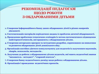 РЕКОМЕНДАЦІЇ ПЕДАГОГАМ
                    ЩОДО РОБОТИ
               З ОБДАРОВАНИМИ ДІТЬМИ


1. Створення інформаційного банку даних обдарованих дітей із різних напрямів
    діяльності.
2. Систематизація матеріалів періодичних видань із проблеми дитячої обдарованості.
3. Проведення проблемно-тематичних семінарів із метою систематичного підвищення
    майстерності вчителів, які працюють з обдарованими дітьми.
4. Створення авторських програм та методичних розробок, спрямованих на виявлення
    та розвиток обдарованих дітей дошкільного віку.
5. Організація постійно діючого консультпункту для педагогів із залученням науковців,
    лікарів, психологів, методистів .
6. Залучення до роботи з обдарованими дітьми педагогів, які мають педагогічні звання
    “вихователь - методист", "старший вчитель".
7. Створення банку педагогічного досвіду щодо роботи з обдарованими дітьми.
8. Організація і проведення педагогічних проектів.
 