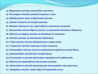 12. Привчайте дитину самостійно мислити.
13. Регулярно читайте дитині чи разом з нею.
14. Пробуджуйте уяву та фантазію дитини.
15. уважно ставтеся до потреб дитини.
16. Щодня знаходьте час, щоб побути з дитиною наодинці.
17. Дозволяйте дитині брати участь у плануванні сімейного бюджету.
18. Ніколи не сваріть дитину за невміння та помилки.
19. Хваліть дитину за навчальну ініціативу.
20. Учіть дитину вільно спілкуватися з дорослими.
21. У заняттях дитини знаходьте гідне похвали.
22. Спонукайте дитину вчитися вирішувати проблеми самостійно.
23. Допомагайте дитині бути особистістю.
24. Розвивайте в дитині позитивне сприйняття її здібностей.
25. Ніколи не відмахуйтесь від невдач дитини.
26. Заохочуйте в дитині максимальну незалежність від дорослих.
27. Довіряйте дитині, майте віру в її здоровий глузд.
 