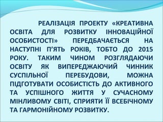 РЕАЛІЗАЦІЯ ПРОЕКТУ «КРЕАТИВНА
ОСВІТА ДЛЯ РОЗВИТКУ ІННОВАЦІЙНОЇ
ОСОБИСТОСТІ»     ПЕРЕДБАЧАЄТЬСЯ     НА
НАСТУПНІ П’ЯТЬ РОКІВ, ТОБТО ДО 2015
РОКУ. ТАКИМ ЧИНОМ РОЗГЛЯДАЮЧИ
ОСВІТУ ЯК ВИПЕРЕДЖАЮЧИЙ ЧИННИК
СУСПІЛЬНОЇ    ПЕРЕБУДОВИ,       МОЖНА
ПІДГОТУВАТИ ОСОБИСТІСТЬ ДО АКТИВНОГО
ТА УСПІШНОГО ЖИТТЯ У СУЧАСНОМУ
МІНЛИВОМУ СВІТІ, СПРИЯТИ ЇЇ ВСЕБІЧНОМУ
ТА ГАРМОНІЙНОМУ РОЗВИТКУ.
 