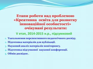 Етапи роботи над проблемою
      «Креативна освіта для розвитку
        інноваційної особистості»
           очікувані результати:
        V етап, 2014-2015 н.р., підсумковий
1. Узагальнення перспективного педагогічного досвіду.
2. Підготовка матеріалів для публікації.
3. Науковий аналіз матеріалів моніторингу.
4. Підготовка підсумкової наукової конференції.
5. Обмін досвідом .
 