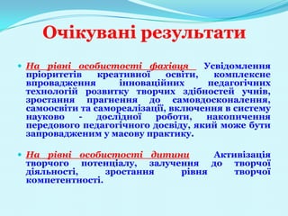 Очікувані результати
 На рівні особистості фахівця        Усвідомлення
 пріоритетів    креативної    освіти,   комплексне
 впровадження       інноваційних       педагогічних
 технологій розвитку творчих здібностей учнів,
 зростання прагнення до самовдосконалення,
 самоосвіти та самореалізації, включення в систему
 науково   -    дослідної  роботи,    накопичення
 передового педагогічного досвіду, який може бути
 запровадженим у масову практику.

 На рівні особистості дитини     Активізація
 творчого потенціалу, залучення до творчої
 діяльності,     зростання  рівня     творчої
 компетентності.
 