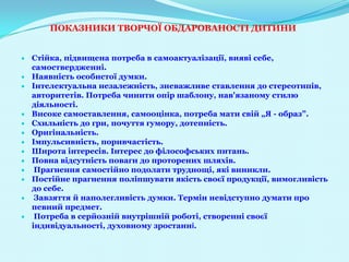 ПОКАЗНИКИ ТВОРЧОЇ ОБДАРОВАНОСТІ ДИТИНИ


Стійка, підвищена потреба в самоактуалізації, вияві себе,
самоствердженні.
Наявність особистої думки.
Інтелектуальна незалежність, зневажливе ставлення до стереотипів,
авторитетів. Потреба чинити опір шаблону, нав'язаному стилю
діяльності.
Високе самоставлення, самооцінка, потреба мати свій „Я - образ”.
Схильність до гри, почуття гумору, дотепність.
Оригінальність.
Імпульсивність, поривчастість.
Широта інтересів. Інтерес до філософських питань.
Повна відсутність поваги до проторених шляхів.
 Прагнення самостійно подолати труднощі, які виникли.
Постійне прагнення поліпшувати якість своєї продукції, вимогливість
до себе.
 Завзяття й наполегливість думки. Термін невідступно думати про
певний предмет.
 Потреба в серйозній внутрішній роботі, створенні своєї
індивідуальності, духовному зростанні.
 