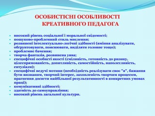 ОСОБИСТІСНІ ОСОБЛИВОСТІ
            КРЕАТИВНОГО ПЕДАГОГА

високий рівень соціальної і моральної свідомості;
пошуково-проблемний стиль мислення;
розвинені інтелектуально-логічні здібності (вміння аналізувати,
обґрунтовувати, пояснювати, виділяти головне тощо);
проблемне бачення;
творча фантазія, розвинена уява;
специфічні особисті якості (сміливість, готовність до ризику,
цілеспрямованість, допитливість, самостійність, наполегливість,
ентузіазм);
специфічні ведучі мотиви (необхідність реалізувати своє "я", бажання
бути визнаним, творчий інтерес, захопленість творчим процесом,
прагнення досягти найбільшої результативності в конкретних умовах
праці);
комунікативні здібності;
здатність до самоуправління;
високий рівень загальної культури.
 