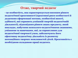 Отже, творчий педагог
- це особистість, яка характеризується високим рівнем
педагогічної креативності (креативні риси особистості й
додатково сформовані мотиви, особистісні якості,
здібності, які сприяють успішній творчій педагогічній
діяльності), відповідним рівнем знань предмету, який
викладає, набутими психолого-педагогічними знаннями,
уміннями та навичками, які, за сприятливих для
педагогічної творчості умов, забезпечують його
ефективну педагогічну діяльність із розвитку
потенційних творчих можливостей дітей. Креативність є
необхідною складовою праці педагога.
 