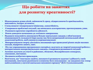 Що робити на заняттях
                 для розвитку креативності?

   Підхоплювати думки дітей, оцінюючи їх зразу, підкреслюючи їх оригінальність,
    важливість, інтерес до нового.
   Стимулювати і підтримувати ініціативу, самостійність.
   Створювати проблемні ситуації, що вимагають альтернативи, прогнозування, уяви.
   Розвивати критичне сприйняття дійсності.
   Вчити доводити починання до логічного завершення.
   Надавати можливість виконувати більше навчальних завдань з обов'язковим
    підвищенням їх складності (при цьому має бути витриманий оптимальний обсяг
    додаткової роботи, щоб уникнути перевантаження).
   Використовувати творчу діяльність вихованців при проведенні різних видів масових
    заходів, відкритих занять, свят.
   Під час опрацювання програмового матеріалу залучати до творчої пошукової роботи з
    використанням випереджувальних завдань, створювати розвиваючі ситуації.
   Активно залучати до участі в районних, обласних, Всеукраїнських конкурсах,
    змаганнях, виставках.
   Впливати особистим прикладом.
   Пам'ятати, що "своєчасно знайти, виховати й розвинути задатки і здібності у своїх
    вихованців, своєчасно розпізнати в кожному його покликання - це завдання стає тепер
    найголовнішим у системі навчально-виховного процесу" (В.О. Сухомлинський).
 