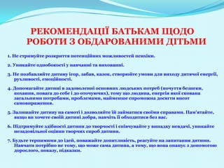 РЕКОМЕНДАЦІЇ БАТЬКАМ ЩОДО
       РОБОТИ З ОБДАРОВАНИМИ ДІТЬМИ
1. Не стримуйте розкриття потенційних можливостей психіки.

2. Уникайте однобокості у навчанні та вихованні.

3. Не позбавляйте дитину ігор, забав, казок, створюйте умови для виходу дитячої енергії,
   рухливості, емоційності.

4. Допомагайте дитині в задоволенні основних людських потреб (почуття безпеки,
   кохання, повага до себе і до оточуючих), тому що людина, енергія якої скована
   загальними потребами, проблемами, найменше спроможна досягти висот
   самовираження.

5. Залишайте дитину на самоті і дозволяйте їй займатися своїми справами. Пам'ятайте,
    якщо ви хочете своїй дитині добра, навчіть її обходитися без вас.

6. Підтримуйте здібності дитини до творчості і співчувайте у випадку невдачі, уникайте
   незадовільної оцінки творчих спроб дитини.

7. Будьте терпимими до ідей, поважайте допитливість, реагуйте на запитання дитини.
    Навчати потрібно не тому, що може сама дитина, а тому, що вона опанує з допомогою
    дорослого, показу, підказки.
 
