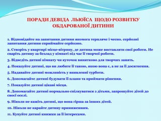 ПОРАДИ ДЕВІДА ЛЬЮЇСА ЩОДО РОЗВИТКУ
                  ОБДАРОВАНОЇ ДИТИНИ

1. Відповідайте на запитання дитини якомога терпляче і чесно. серйозні
запитання дитини сприймайте серйозно.
2. Створіть у квартирі місце-вітрину, де дитина може виставляти свої роботи. Не
сваріть дитину за безлад у кімнаті під час її творчої роботи.
3. Відведіть дитині кімнату чи куточок винятково для творчих занять.
4. Показуйте дитині, що ви любите її такою, якою вона є, а не за її досягнення.
5. Надавайте дитині можливість у виявленні турботи.
6. Допомагайте дитині будувати її плани та приймати рішення.
7. Показуйте дитині цікаві місця.
8. Допомагайте дитині нормально спілкуватися з дітьми, запрошуйте дітей до
своєї оселі.
9. Ніколи не кажіть дитині, що вона гірша за інших дітей.
10. Ніколи не карайте дитину приниженням.
11. Купуйте дитині книжки за її інтересами.
 