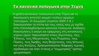 Τα κανονικά πολύγωνα στην Τέχνη
Η χρήση κανονικών πολυγώνων στην Τέχνη και τη
διακόσμηση αποτελεί κομμάτι πολλών αρχαίων
πολιτισμών. Οι Σουμέριοι (περίπου 4000 π.Χ.)
διακοσμούσαν τα σπίτια και τους ναούς τους με σχέδια
από επαναλαμβανόμενα κανονικά πολύγωνα. Ανάλογες
διακοσμήσεις ή ακόμη και εφαρμογές στις κατασκευές
κτιρίων έχουν παρουσιαστεί στους Αιγύπτιους, τους
Έλληνες, τους Μαυριτανούς, τους Ρωμαίους, τους
Πέρσες, τους Άραβες, τους Βυζαντινούς, τους Ιάπωνες
και τους Κινέζους. Χρησιμοποιούσαν διάφορες τεχνικές
σχεδιασμού και ήταν έντονος ο "συμμετρικός" τρόπος
χρωματισμού.
 