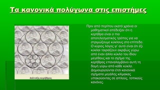 Τα κανονικά πολύγωνα στις επιστήμες

                   Πριν από περίπου εκατό χρόνια οι
                     μαθηματικοί απέδειξαν ότι η
                     κερήθρα είναι ο πιο
                     αποτελεσματικός τρόπος για να
                     στριμώξουμε κύκλους στο επίπεδο.
                     Ο κύριος λόγος γι’ αυτό είναι ότι έξι
                     κύκλοι ταιριάζουν ακριβώς γύρω
                     από έναν άλλο κύκλο του ίδιου
                     μεγέθους και το σχήμα της
                     κερήθρας επαναλαμβάνει αυτή τη
                     δομή γύρω από κάθε κύκλο.
                     Δημιουργούνται έτσι κανονικά
                     σχήματα μεγάλης κλίμακας
                     υπακούοντας σε απλούς, τοπικούς
                     κανόνες.
 