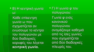  Β) Η κεντρική γωνία    Γ) Η γωνία φ του
  ω:                      πολυγώνου:
  Κάθε επίκεντρη          Γωνία φ ενός
  γωνία ω που             κανονικού
  σχηματίζεται αν         πολυγώνου
  ενώσουμε το κέντρο      ονομάζουμε καθεμιά
  του πολυγώνου με        από τις ίσες γωνίες
  δύο διαδοχικές          που σχηματίζεται
  κορυφές του λέγεται     από δύο διαδοχικές
  κεντρική γωνία.         πλευρές του.
 