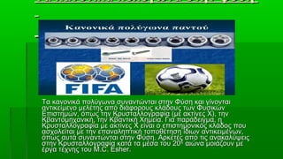 Τα κανονικά πολύγωνα στην φύση




Τα κανονικά πολύγωνα συναντώνται στην Φύση και γίνονται
αντικείμενο μελέτης από διάφορους κλάδους των Φυσικών
Επιστημών, όπως την Κρυσταλλογραφία (με ακτίνες Χ), την
Κβαντομηχανική, την Κβαντική Χημεία. Για παράδειγμα, η
Κρυσταλλογραφία με ακτίνες Χ είναι ο επιστημονικός κλάδος που
ασχολείται με την επαναληπτική τοποθέτηση ίδιων αντικειμένων,
όπως αυτά συναντώνται στην Φύση. Αρκετές από τις ανακαλύψεις
στην Κρυσταλλογραφία κατά τα μέσα του 20ου αιώνα μοιάζουν με
έργα τέχνης του M.C. Esher.
 