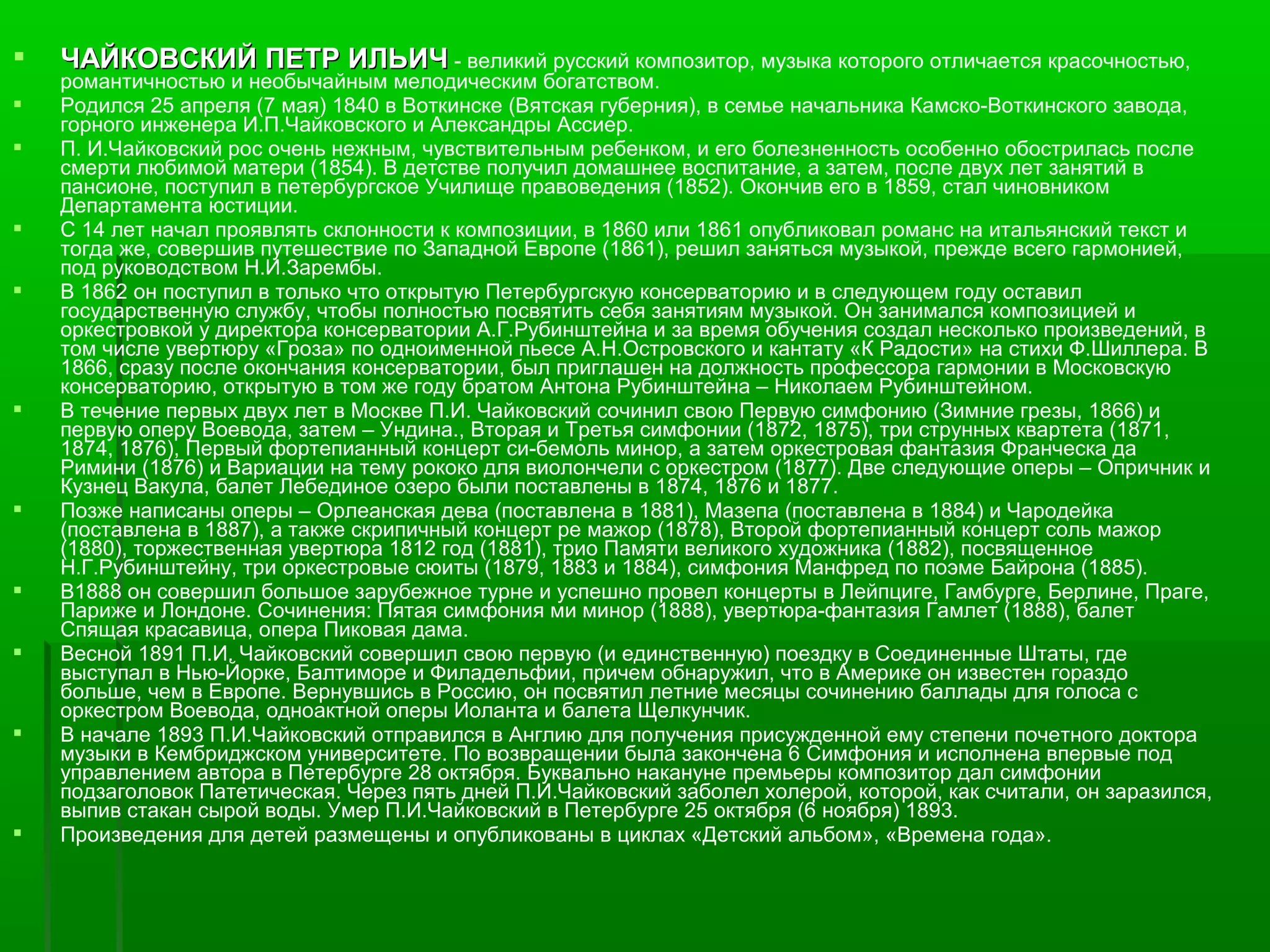    ЧАЙКОВСКИЙ ПЕТР ИЛЬИЧ - великий русский композитор, музыка которого отличается красочностью,
    романтичностью и необычайным мелодическим богатством.
   Родился 25 апреля (7 мая) 1840 в Воткинске (Вятская губерния), в семье начальника Камско-Воткинского завода,
    горного инженера И.П.Чайковского и Александры Ассиер.
   П. И.Чайковский рос очень нежным, чувствительным ребенком, и его болезненность особенно обострилась после
    смерти любимой матери (1854). В детстве получил домашнее воспитание, а затем, после двух лет занятий в
    пансионе, поступил в петербургское Училище правоведения (1852). Окончив его в 1859, стал чиновником
    Департамента юстиции.
   С 14 лет начал проявлять склонности к композиции, в 1860 или 1861 опубликовал романс на итальянский текст и
    тогда же, совершив путешествие по Западной Европе (1861), решил заняться музыкой, прежде всего гармонией,
    под руководством Н.И.Зарембы.
   В 1862 он поступил в только что открытую Петербургскую консерваторию и в следующем году оставил
    государственную службу, чтобы полностью посвятить себя занятиям музыкой. Он занимался композицией и
    оркестровкой у директора консерватории А.Г.Рубинштейна и за время обучения создал несколько произведений, в
    том числе увертюру «Гроза» по одноименной пьесе А.Н.Островского и кантату «К Радости» на стихи Ф.Шиллера. В
    1866, сразу после окончания консерватории, был приглашен на должность профессора гармонии в Московскую
    консерваторию, открытую в том же году братом Антона Рубинштейна – Николаем Рубинштейном.
   В течение первых двух лет в Москве П.И. Чайковский сочинил свою Первую симфонию (Зимние грезы, 1866) и
    первую оперу Воевода, затем – Ундина., Вторая и Третья симфонии (1872, 1875), три струнных квартета (1871,
    1874, 1876), Первый фортепианный концерт си-бемоль минор, а затем оркестровая фантазия Франческа да
    Римини (1876) и Вариации на тему рококо для виолончели с оркестром (1877). Две следующие оперы – Опричник и
    Кузнец Вакула, балет Лебединое озеро были поставлены в 1874, 1876 и 1877.
   Позже написаны оперы – Орлеанская дева (поставлена в 1881), Мазепа (поставлена в 1884) и Чародейка
    (поставлена в 1887), а также скрипичный концерт ре мажор (1878), Второй фортепианный концерт соль мажор
    (1880), торжественная увертюра 1812 год (1881), трио Памяти великого художника (1882), посвященное
    Н.Г.Рубинштейну, три оркестровые сюиты (1879, 1883 и 1884), симфония Манфред по поэме Байрона (1885).
   В1888 он совершил большое зарубежное турне и успешно провел концерты в Лейпциге, Гамбурге, Берлине, Праге,
    Париже и Лондоне. Сочинения: Пятая симфония ми минор (1888), увертюра-фантазия Гамлет (1888), балет
    Спящая красавица, опера Пиковая дама.
   Весной 1891 П.И. Чайковский совершил свою первую (и единственную) поездку в Соединенные Штаты, где
    выступал в Нью-Йорке, Балтиморе и Филадельфии, причем обнаружил, что в Америке он известен гораздо
    больше, чем в Европе. Вернувшись в Россию, он посвятил летние месяцы сочинению баллады для голоса с
    оркестром Воевода, одноактной оперы Иоланта и балета Щелкунчик.
   В начале 1893 П.И.Чайковский отправился в Англию для получения присужденной ему степени почетного доктора
    музыки в Кембриджском университете. По возвращении была закончена 6 Симфония и исполнена впервые под
    управлением автора в Петербурге 28 октября. Буквально накануне премьеры композитор дал симфонии
    подзаголовок Патетическая. Через пять дней П.И.Чайковский заболел холерой, которой, как считали, он заразился,
    выпив стакан сырой воды. Умер П.И.Чайковский в Петербурге 25 октября (6 ноября) 1893.
   Произведения для детей размещены и опубликованы в циклах «Детский альбом», «Времена года».
 