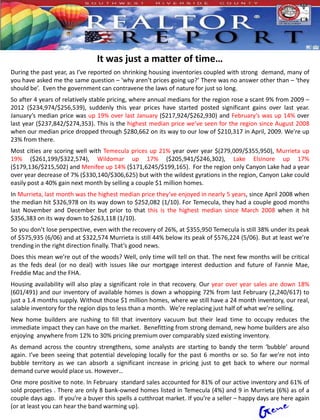 It was just a matter of time…
During the past year, as I’ve reported on shrinking housing inventories coupled with strong demand, many of
you have asked me the same question – ‘why aren’t prices going up?’ There was no answer other than – ‘they
should be’. Even the government can contravene the laws of nature for just so long.
So after 4 years of relatively stable pricing, where annual medians for the region rose a scant 9% from 2009 –
2012 ($234,974/$256,539), suddenly this year prices have started posted significant gains over last year.
January’s median price was up 19% over last January ($217,924/$262,930) and February’s was up 14% over
last year ($237,842/$274,353). This is the highest median price we’ve seen for the region since August 2008
when our median price dropped through $280,662 on its way to our low of $210,317 in April, 2009. We’re up
23% from there.
Most cities are scoring well with Temecula prices up 21% year over year $(279,009/$355,950), Murrieta up
19% ($261,199/$322,574), Wildomar up 17% ($205,941/$246,302), Lake Elsinore up 17%
($179,136/$215,502) and Menifee up 14% ($171,6245/$199,165). For the region only Canyon Lake had a year
over year decrease of 7% ($330,140/$306,625) but with the wildest gyrations in the region, Canyon Lake could
easily post a 40% gain next month by selling a couple $1 million homes.
In Murrieta, last month was the highest median price they’ve enjoyed in nearly 5 years, since April 2008 when
the median hit $326,978 on its way down to $252,082 (1/10). For Temecula, they had a couple good months
last November and December but prior to that this is the highest median since March 2008 when it hit
$356,383 on its way down to $263,118 (1/10).
So you don’t lose perspective, even with the recovery of 26%, at $355,950 Temecula is still 38% under its peak
of $575,935 (6/06) and at $322,574 Murrieta is still 44% below its peak of $576,224 (5/06). But at least we’re
trending in the right direction finally. That’s good news.
Does this mean we’re out of the woods? Well, only time will tell on that. The next few months will be critical
as the feds deal (or no deal) with issues like our mortgage interest deduction and future of Fannie Mae,
Freddie Mac and the FHA.
Housing availability will also play a significant role in that recovery. Our year over year sales are down 18%
(601/491) and our inventory of available homes is down a whopping 72% from last February (2,240/617) to
just a 1.4 months supply. Without those $1 million homes, where we still have a 24 month inventory, our real,
salable inventory for the region dips to less than a month. We’re replacing just half of what we’re selling.
New home builders are rushing to fill that inventory vacuum but their lead time to occupy reduces the
immediate impact they can have on the market. Benefitting from strong demand, new home builders are also
enjoying anywhere from 12% to 30% pricing premium over comparably sized existing inventory.
As demand across the country strengthens, some analysts are starting to bandy the term ‘bubble’ around
again. I’ve been seeing that potential developing locally for the past 6 months or so. So far we’re not into
bubble territory as we can absorb a significant increase in pricing just to get back to where our normal
demand curve would place us. However…
One more positive to note. In February standard sales accounted for 81% of our active inventory and 61% of
sold properties . There are only 8 bank-owned homes listed in Temecula (4%) and 9 in Murrieta (6%) as of a
couple days ago. If you’re a buyer this spells a cutthroat market. If you’re a seller – happy days are here again
(or at least you can hear the band warming up).
 
