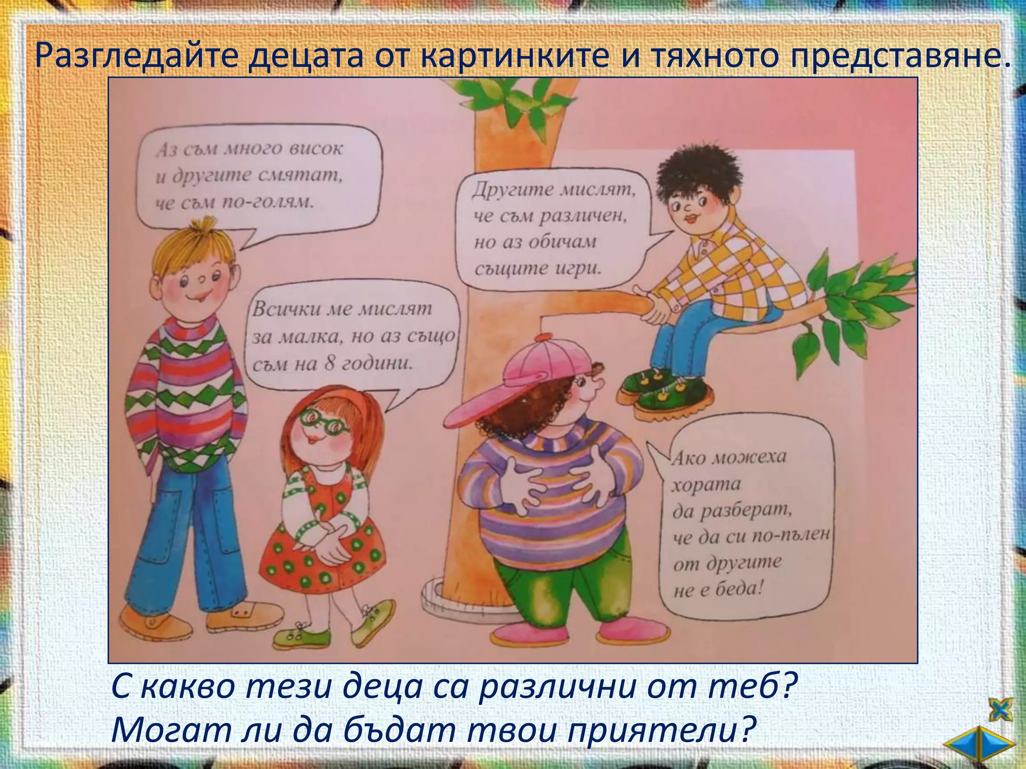 Разгледайте децата от картинките и тяхното представяне.




    С какво тези деца са различни от теб?
    Могат ли да бъдат твои приятели?
 