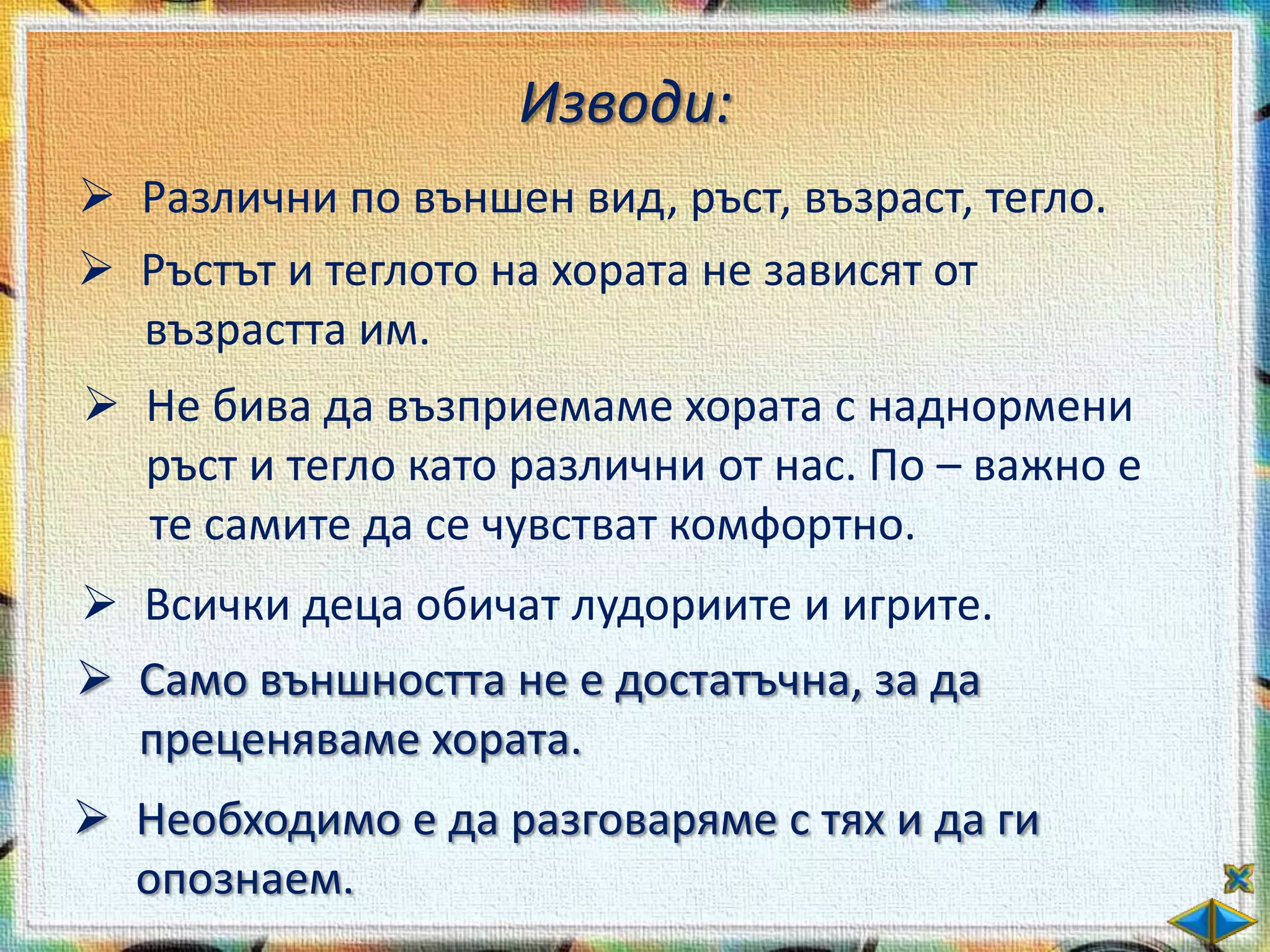 Изводи:
 Различни по външен вид, ръст, възраст, тегло.
 Ръстът и теглото на хората не зависят от
  възрастта им.
 Не бива да възприемаме хората с наднормени
  ръст и тегло като различни от нас. По – важно е
  те самите да се чувстват комфортно.
 Всички деца обичат лудориите и игрите.
 Само външността не е достатъчна, за да
  преценяваме хората.
 Необходимо е да разговаряме с тях и да ги
  опознаем.
 