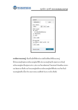 ครู เขมิกา กุลาศรี [www.krukaim.com/wp]




การจัดการหมวดหมู่ เป็ นเครื่ องมือที่ใช้สาหรับการจัดเรื่ องที่เขียนให้เป็ นหมวดหมู่
ซึ่ งในหมวดหมู่ใหญ่สามารถมีหมวดหมู่ยอยได้อีก เช่น หมวดหมู่ใหญ่ คือ กลุ่มสาระการเรี ยนรู ้
                                    ่
จะมีหมวดหมู่ยอย เป็ นกลุ่มสาระต่าง ๆ เช่น ภาษาไทย คณิ ตศาสตร์ วิทยาศาสตร์ สังคมศึกษา ศาสนา
             ่
และวัฒนธรรม เป็ นต้น และในหมวดหมู่ยอยก็สามารถมีหมวดหมู่ยอยได้อีกเช่น ภาษาไทย ก็จะมี
                                   ่                    ่
หมวดหมู่ยอยเป็ น เนื้อหาวิชา แผนการสอน แบบฝึ กหัด ใบงาน การบ้าน เป็ นต้น
         ่
 