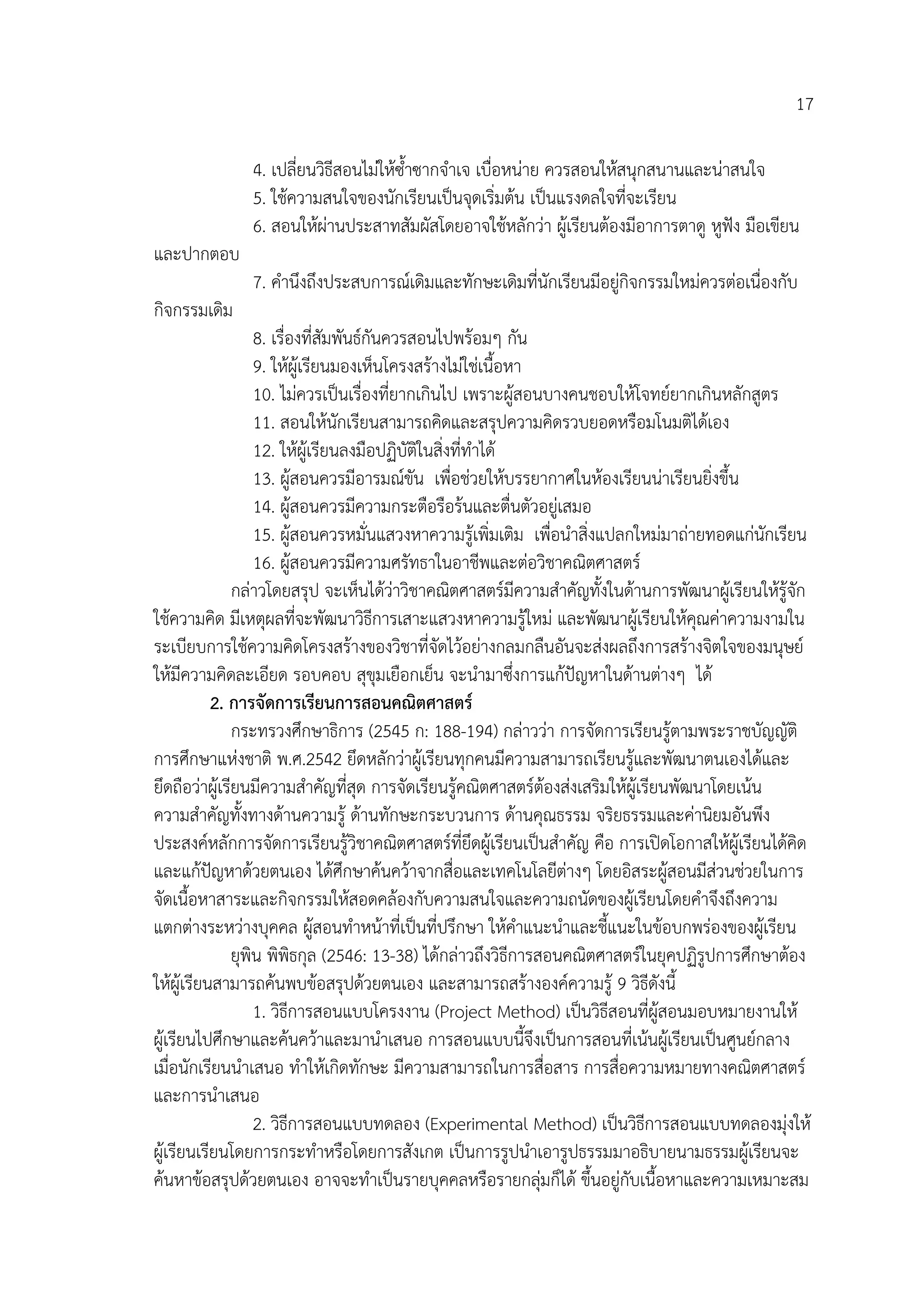 17

               4. เปลี่ยนวิธีสอนไมใหซ้ําซากจําเจ เบื่อหนาย ควรสอนใหสนุกสนานและนาสนใจ
               5. ใชความสนใจของนักเรียนเปนจุดเริ่มตน เปนแรงดลใจที่จะเรียน
               6. สอนใหผานประสาทสัมผัสโดยอาจใชหลักวา ผูเรียนตองมีอาการตาดู หูฟง มือเขียน
และปากตอบ
               7. คํานึงถึงประสบการณเดิมและทักษะเดิมที่นักเรียนมีอยูกิจกรรมใหมควรตอเนื่องกับ
                                                                     
กิจกรรมเดิม
                   8. เรื่องที่สัมพันธกันควรสอนไปพรอมๆ กัน
                   9. ใหผูเรียนมองเห็นโครงสรางไมใชเนื้อหา
                   10. ไมควรเปนเรื่องที่ยากเกินไป เพราะผูสอนบางคนชอบใหโจทยยากเกินหลักสูตร
                   11. สอนใหนักเรียนสามารถคิดและสรุปความคิดรวบยอดหรือมโนมติไดเอง
                   12. ใหผูเรียนลงมือปฏิบัติในสิ่งที่ทําได
                   13. ผูสอนควรมีอารมณขัน เพื่อชวยใหบรรยากาศในหองเรียนนาเรียนยิ่งขึ้น
                   14. ผูสอนควรมีความกระตือรือรนและตื่นตัวอยูเสมอ
                   15. ผูสอนควรหมั่นแสวงหาความรูเพิ่มเติม เพื่อนําสิ่งแปลกใหมมาถายทอดแกนักเรียน
                   16. ผูสอนควรมีความศรัทธาในอาชีพและตอวิชาคณิตศาสตร
               กลาวโดยสรุป จะเห็นไดวาวิชาคณิตศาสตรมีความสําคัญทั้งในดานการพัฒนาผูเรียนใหรูจัก
ใชความคิด มีเหตุผลที่จะพัฒนาวิธีการเสาะแสวงหาความรูใหม และพัฒนาผูเรียนใหคณคาความงามใน
                                                                                      ุ
ระเบียบการใชความคิดโครงสรางของวิชาที่จัดไวอยางกลมกลืนอันจะสงผลถึงการสรางจิตใจของมนุษย
ใหมีความคิดละเอียด รอบคอบ สุขุมเยือกเย็น จะนํามาซึงการแกปญหาในดานตางๆ ได
                                                              ่
           2. การจัดการเรียนการสอนคณิตศาสตร
               กระทรวงศึกษาธิการ (2545 ก: 188-194) กลาววา การจัดการเรียนรูตามพระราชบัญญัติ
การศึกษาแหงชาติ พ.ศ.2542 ยึดหลักวาผูเรียนทุกคนมีความสามารถเรียนรูและพัฒนาตนเองไดและ
ยึดถือวาผูเรียนมีความสําคัญที่สุด การจัดเรียนรูคณิตศาสตรตองสงเสริมใหผูเรียนพัฒนาโดยเนน
ความสําคัญทั้งทางดานความรู ดานทักษะกระบวนการ ดานคุณธรรม จริยธรรมและคานิยมอันพึง
ประสงคหลักการจัดการเรียนรูวิชาคณิตศาสตรที่ยึดผูเรียนเปนสําคัญ คือ การเปดโอกาสใหผูเรียนไดคิด
และแกปญหาดวยตนเอง ไดศึกษาคนควาจากสื่อและเทคโนโลยีตางๆ โดยอิสระผูสอนมีสวนชวยในการ
           
จัดเนื้อหาสาระและกิจกรรมใหสอดคลองกับความสนใจและความถนัดของผูเรียนโดยคําจึงถึงความ
แตกตางระหวางบุคคล ผูสอนทําหนาที่เปนที่ปรึกษา ใหคาแนะนําและชี้แนะในขอบกพรองของผูเรียน
                                                                ํ
               ยุพิน พิพธกุล (2546: 13-38) ไดกลาวถึงวิธีการสอนคณิตศาสตรในยุคปฏิรูปการศึกษาตอง
                          ิ
ใหผูเรียนสามารถคนพบขอสรุปดวยตนเอง และสามารถสรางองคความรู 9 วิธีดังนี้
                   1. วิธีการสอนแบบโครงงาน (Project Method) เปนวิธีสอนที่ผูสอนมอบหมายงานให
ผูเรียนไปศึกษาและคนควาและมานําเสนอ การสอนแบบนี้จึงเปนการสอนที่เนนผูเรียนเปนศูนยกลาง
เมื่อนักเรียนนําเสนอ ทําใหเกิดทักษะ มีความสามารถในการสื่อสาร การสื่อความหมายทางคณิตศาสตร
และการนําเสนอ
                   2. วิธีการสอนแบบทดลอง (Experimental Method) เปนวิธีการสอนแบบทดลองมุงให
ผูเรียนเรียนโดยการกระทําหรือโดยการสังเกต เปนการรูปนําเอารูปธรรมมาอธิบายนามธรรมผูเรียนจะ
คนหาขอสรุปดวยตนเอง อาจจะทําเปนรายบุคคลหรือรายกลุมก็ได ขึ้นอยูกับเนื้อหาและความเหมาะสม
 