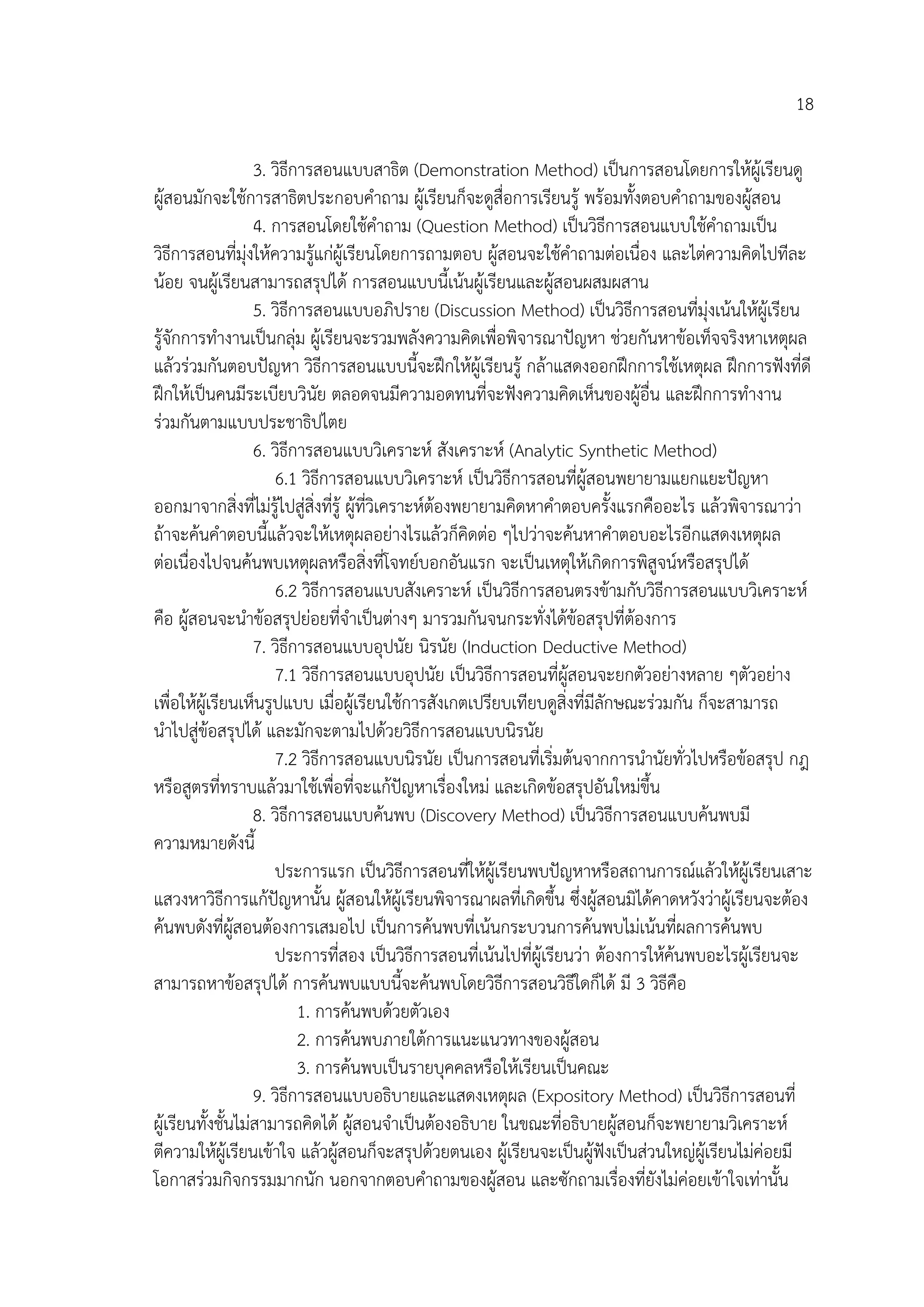 18

                   3. วิธีการสอนแบบสาธิต (Demonstration Method) เปนการสอนโดยการใหผูเรียนดู
ผูสอนมักจะใชการสาธิตประกอบคําถาม ผูเรียนก็จะดูสื่อการเรียนรู พรอมทั้งตอบคําถามของผูสอน
                   4. การสอนโดยใชคําถาม (Question Method) เปนวิธีการสอนแบบใชคําถามเปน
วิธีการสอนที่มุงใหความรูแกผูเรียนโดยการถามตอบ ผูสอนจะใชคําถามตอเนื่อง และไตความคิดไปทีละ
นอย จนผูเรียนสามารถสรุปได การสอนแบบนี้เนนผูเรียนและผูสอนผสมผสาน
                   5. วิธีการสอนแบบอภิปราย (Discussion Method) เปนวิธีการสอนที่มุงเนนใหผูเรียน
รูจักการทํางานเปนกลุม ผูเรียนจะรวมพลังความคิดเพื่อพิจารณาปญหา ชวยกันหาขอเท็จจริงหาเหตุผล
แลวรวมกันตอบปญหา วิธีการสอนแบบนี้จะฝกใหผูเรียนรู กลาแสดงออกฝกการใชเหตุผล ฝกการฟงที่ดี
ฝกใหเปนคนมีระเบียบวินัย ตลอดจนมีความอดทนที่จะฟงความคิดเห็นของผูอื่น และฝกการทํางาน
รวมกันตามแบบประชาธิปไตย
                   6. วิธีการสอนแบบวิเคราะห สังเคราะห (Analytic Synthetic Method)
                      6.1 วิธีการสอนแบบวิเคราะห เปนวิธีการสอนที่ผูสอนพยายามแยกแยะปญหา
ออกมาจากสิ่งที่ไมรูไปสูสิ่งทีรู ผูที่วิเคราะหตองพยายามคิดหาคําตอบครั้งแรกคืออะไร แลวพิจารณาวา
                                ่
ถาจะคนคําตอบนี้แลวจะใหเหตุผลอยางไรแลวก็คิดตอ ๆไปวาจะคนหาคําตอบอะไรอีกแสดงเหตุผล
ตอเนื่องไปจนคนพบเหตุผลหรือสิ่งที่โจทยบอกอันแรก จะเปนเหตุใหเกิดการพิสูจนหรือสรุปได
                      6.2 วิธีการสอนแบบสังเคราะห เปนวิธีการสอนตรงขามกับวิธีการสอนแบบวิเคราะห
คือ ผูสอนจะนําขอสรุปยอยที่จําเปนตางๆ มารวมกันจนกระทั่งไดขอสรุปที่ตองการ
                   7. วิธีการสอนแบบอุปนัย นิรนัย (Induction Deductive Method)
                      7.1 วิธีการสอนแบบอุปนัย เปนวิธีการสอนที่ผูสอนจะยกตัวอยางหลาย ๆตัวอยาง
เพื่อใหผูเรียนเห็นรูปแบบ เมื่อผูเรียนใชการสังเกตเปรียบเทียบดูสิ่งที่มีลกษณะรวมกัน ก็จะสามารถ
                                                                           ั
นําไปสูขอสรุปได และมักจะตามไปดวยวิธีการสอนแบบนิรนัย
                      7.2 วิธีการสอนแบบนิรนัย เปนการสอนที่เริ่มตนจากการนํานัยทั่วไปหรือขอสรุป กฎ
หรือสูตรที่ทราบแลวมาใชเพื่อที่จะแกปญหาเรื่องใหม และเกิดขอสรุปอันใหมขึ้น
                   8. วิธีการสอนแบบคนพบ (Discovery Method) เปนวิธีการสอนแบบคนพบมี
ความหมายดังนี้
                      ประการแรก เปนวิธีการสอนที่ใหผูเรียนพบปญหาหรือสถานการณแลวใหผูเรียนเสาะ
แสวงหาวิธีการแกปญหานั้น ผูสอนใหผูเรียนพิจารณาผลที่เกิดขึ้น ซึ่งผูสอนมิไดคาดหวังวาผูเรียนจะตอง
คนพบดังที่ผูสอนตองการเสมอไป เปนการคนพบที่เนนกระบวนการคนพบไมเนนที่ผลการคนพบ
                      ประการที่สอง เปนวิธีการสอนที่เนนไปที่ผูเรียนวา ตองการใหคนพบอะไรผูเรียนจะ
สามารถหาขอสรุปได การคนพบแบบนี้จะคนพบโดยวิธีการสอนวิธีใดก็ได มี 3 วิธีคือ
                           1. การคนพบดวยตัวเอง
                           2. การคนพบภายใตการแนะแนวทางของผูสอน
                           3. การคนพบเปนรายบุคคลหรือใหเรียนเปนคณะ
                   9. วิธีการสอนแบบอธิบายและแสดงเหตุผล (Expository Method) เปนวิธีการสอนที่
ผูเรียนทั้งชั้นไมสามารถคิดได ผูสอนจําเปนตองอธิบาย ในขณะที่อธิบายผูสอนก็จะพยายามวิเคราะห
ตีความใหผูเรียนเขาใจ แลวผูสอนก็จะสรุปดวยตนเอง ผูเรียนจะเปนผูฟงเปนสวนใหญผเู รียนไมคอยมี
                                  
โอกาสรวมกิจกรรมมากนัก นอกจากตอบคําถามของผูสอน และซักถามเรื่องที่ยังไมคอยเขาใจเทานั้น
 