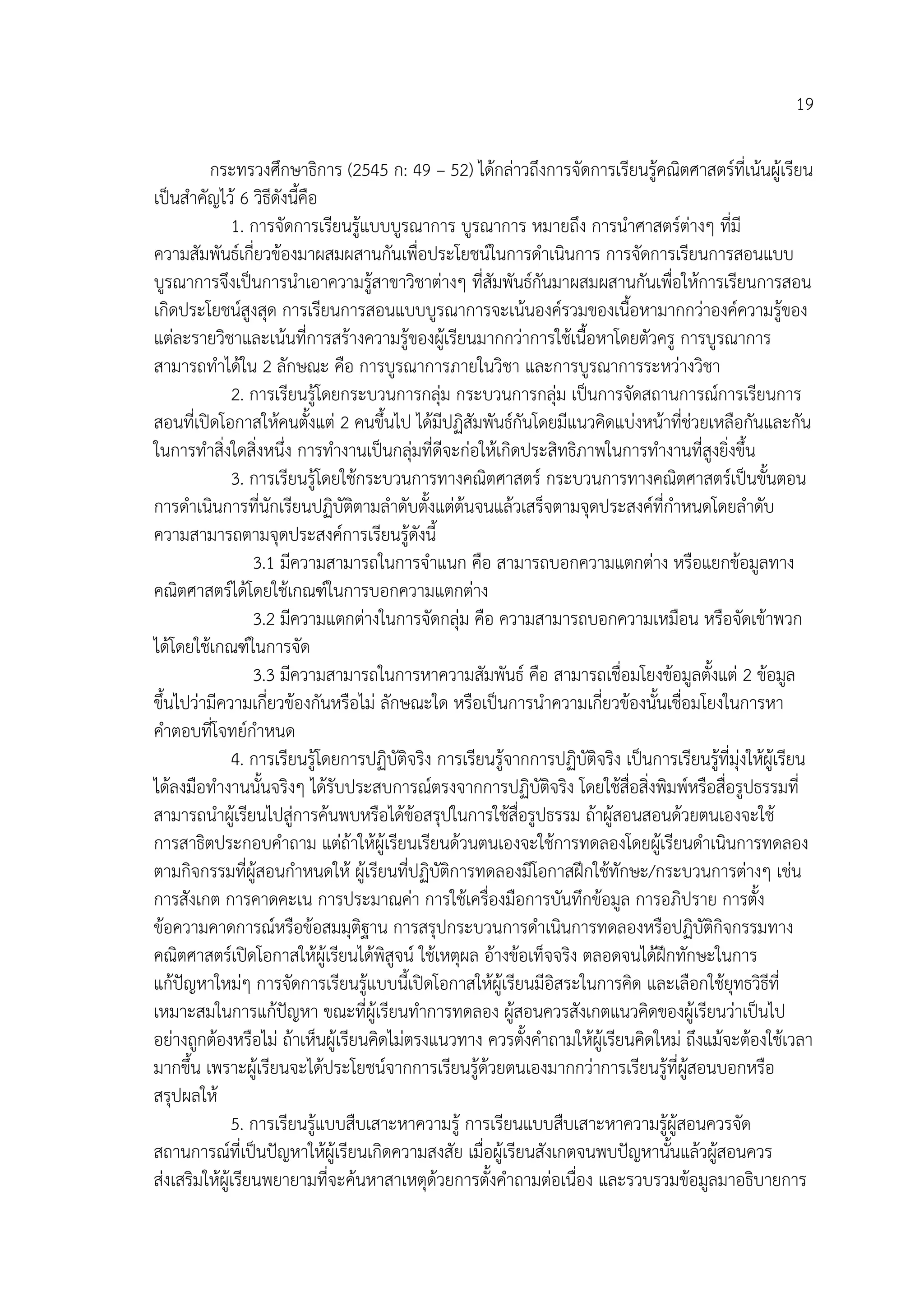 19

         กระทรวงศึกษาธิการ (2545 ก: 49 – 52) ไดกลาวถึงการจัดการเรียนรูคณิตศาสตรที่เนนผูเรียน
เปนสําคัญไว 6 วิธีดังนี้คือ
              1. การจัดการเรียนรูแบบบูรณาการ บูรณาการ หมายถึง การนําศาสตรตางๆ ที่มี
ความสัมพันธเกี่ยวของมาผสมผสานกันเพื่อประโยชนในการดําเนินการ การจัดการเรียนการสอนแบบ
บูรณาการจึงเปนการนําเอาความรูสาขาวิชาตางๆ ที่สัมพันธกันมาผสมผสานกันเพื่อใหการเรียนการสอน
เกิดประโยชนสูงสุด การเรียนการสอนแบบบูรณาการจะเนนองครวมของเนื้อหามากกวาองคความรูของ
แตละรายวิชาและเนนที่การสรางความรูของผูเรียนมากกวาการใชเนื้อหาโดยตัวครู การบูรณาการ
สามารถทําไดใน 2 ลักษณะ คือ การบูรณาการภายในวิชา และการบูรณาการระหวางวิชา
              2. การเรียนรูโดยกระบวนการกลุม กระบวนการกลุม เปนการจัดสถานการณการเรียนการ
สอนที่เปดโอกาสใหคนตั้งแต 2 คนขึ้นไป ไดมีปฏิสัมพันธกันโดยมีแนวคิดแบงหนาที่ชวยเหลือกันและกัน
ในการทําสิ่งใดสิ่งหนึ่ง การทํางานเปนกลุมที่ดีจะกอใหเกิดประสิทธิภาพในการทํางานที่สูงยิ่งขึ้น
              3. การเรียนรูโดยใชกระบวนการทางคณิตศาสตร กระบวนการทางคณิตศาสตรเปนขั้นตอน
การดําเนินการที่นักเรียนปฏิบัติตามลําดับตั้งแตตนจนแลวเสร็จตามจุดประสงคที่กําหนดโดยลําดับ
ความสามารถตามจุดประสงคการเรียนรูดังนี้
                   3.1 มีความสามารถในการจําแนก คือ สามารถบอกความแตกตาง หรือแยกขอมูลทาง
คณิตศาสตรไดโดยใชเกณฑในการบอกความแตกตาง
                   3.2 มีความแตกตางในการจัดกลุม คือ ความสามารถบอกความเหมือน หรือจัดเขาพวก
ไดโดยใชเกณฑในการจัด
                   3.3 มีความสามารถในการหาความสัมพันธ คือ สามารถเชื่อมโยงขอมูลตั้งแต 2 ขอมูล
ขึ้นไปวามีความเกี่ยวของกันหรือไม ลักษณะใด หรือเปนการนําความเกี่ยวของนั้นเชื่อมโยงในการหา
คําตอบที่โจทยกําหนด
              4. การเรียนรูโดยการปฏิบัติจริง การเรียนรูจากการปฏิบัติจริง เปนการเรียนรูที่มุงใหผูเรียน
ไดลงมือทํางานนั้นจริงๆ ไดรับประสบการณตรงจากการปฏิบัติจริง โดยใชสื่อสิ่งพิมพหรือสื่อรูปธรรมที่
สามารถนําผูเรียนไปสูการคนพบหรือไดขอสรุปในการใชสื่อรูปธรรม ถาผูสอนสอนดวยตนเองจะใช
การสาธิตประกอบคําถาม แตถาใหผูเรียนเรียนดวนตนเองจะใชการทดลองโดยผูเรียนดําเนินการทดลอง
ตามกิจกรรมทีผูสอนกําหนดให ผูเรียนที่ปฏิบัติการทดลองมีโอกาสฝกใชทักษะ/กระบวนการตางๆ เชน
                 ่
การสังเกต การคาดคะเน การประมาณคา การใชเครื่องมือการบันทึกขอมูล การอภิปราย การตั้ง
ขอความคาดการณหรือขอสมมุติฐาน การสรุปกระบวนการดําเนินการทดลองหรือปฏิบัติกิจกรรมทาง
คณิตศาสตรเปดโอกาสใหผูเรียนไดพิสูจน ใชเหตุผล อางขอเท็จจริง ตลอดจนไดฝกทักษะในการ
แกปญหาใหมๆ การจัดการเรียนรูแบบนี้เปดโอกาสใหผูเรียนมีอิสระในการคิด และเลือกใชยุทธวิธีที่
เหมาะสมในการแกปญหา ขณะที่ผูเรียนทําการทดลอง ผูสอนควรสังเกตแนวคิดของผูเรียนวาเปนไป
                                                          
อยางถูกตองหรือไม ถาเห็นผูเรียนคิดไมตรงแนวทาง ควรตั้งคําถามใหผูเรียนคิดใหม ถึงแมจะตองใชเวลา
มากขึ้น เพราะผูเรียนจะไดประโยชนจากการเรียนรูดวยตนเองมากกวาการเรียนรูที่ผูสอนบอกหรือ
สรุปผลให
              5. การเรียนรูแบบสืบเสาะหาความรู การเรียนแบบสืบเสาะหาความรูผูสอนควรจัด
สถานการณที่เปนปญหาใหผูเรียนเกิดความสงสัย เมื่อผูเรียนสังเกตจนพบปญหานั้นแลวผูสอนควร
สงเสริมใหผูเรียนพยายามที่จะคนหาสาเหตุดวยการตั้งคําถามตอเนื่อง และรวบรวมขอมูลมาอธิบายการ
 