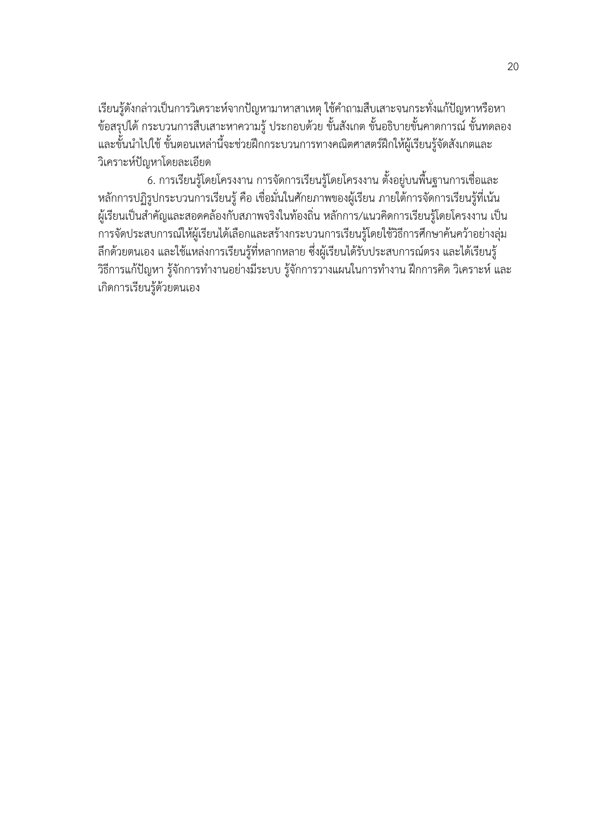 20

เรียนรูดังกลาวเปนการวิเคราะหจากปญหามาหาสาเหตุ ใชคําถามสืบเสาะจนกระทั่งแกปญหาหรือหา
ขอสรุปได กระบวนการสืบเสาะหาความรู ประกอบดวย ขั้นสังเกต ขั้นอธิบายขั้นคาดการณ ขั้นทดลอง
และขั้นนําไปใช ขั้นตอนเหลานี้จะชวยฝกกระบวนการทางคณิตศาสตรฝกใหผูเรียนรูจัดสังเกตและ
วิเคราะหปญหาโดยละเอียด
              6. การเรียนรูโดยโครงงาน การจัดการเรียนรูโดยโครงงาน ตั้งอยูบนพื้นฐานการเชื่อและ
หลักการปฏิรูปกระบวนการเรียนรู คือ เชื่อมั่นในศักยภาพของผูเรียน ภายใตการจัดการเรียนรูที่เนน
ผูเรียนเปนสําคัญและสอดคลองกับสภาพจริงในทองถิ่น หลักการ/แนวคิดการเรียนรูโดยโครงงาน เปน
การจัดประสบการณใหผูเรียนไดเลือกและสรางกระบวนการเรียนรูโดยใชวิธีการศึกษาคนควาอยางลุม
ลึกดวยตนเอง และใชแหลงการเรียนรูที่หลากหลาย ซึ่งผูเรียนไดรับประสบการณตรง และไดเรียนรู
วิธีการแกปญหา รูจักการทํางานอยางมีระบบ รูจักการวางแผนในการทํางาน ฝกการคิด วิเคราะห และ
เกิดการเรียนรูดวยตนเอง
 