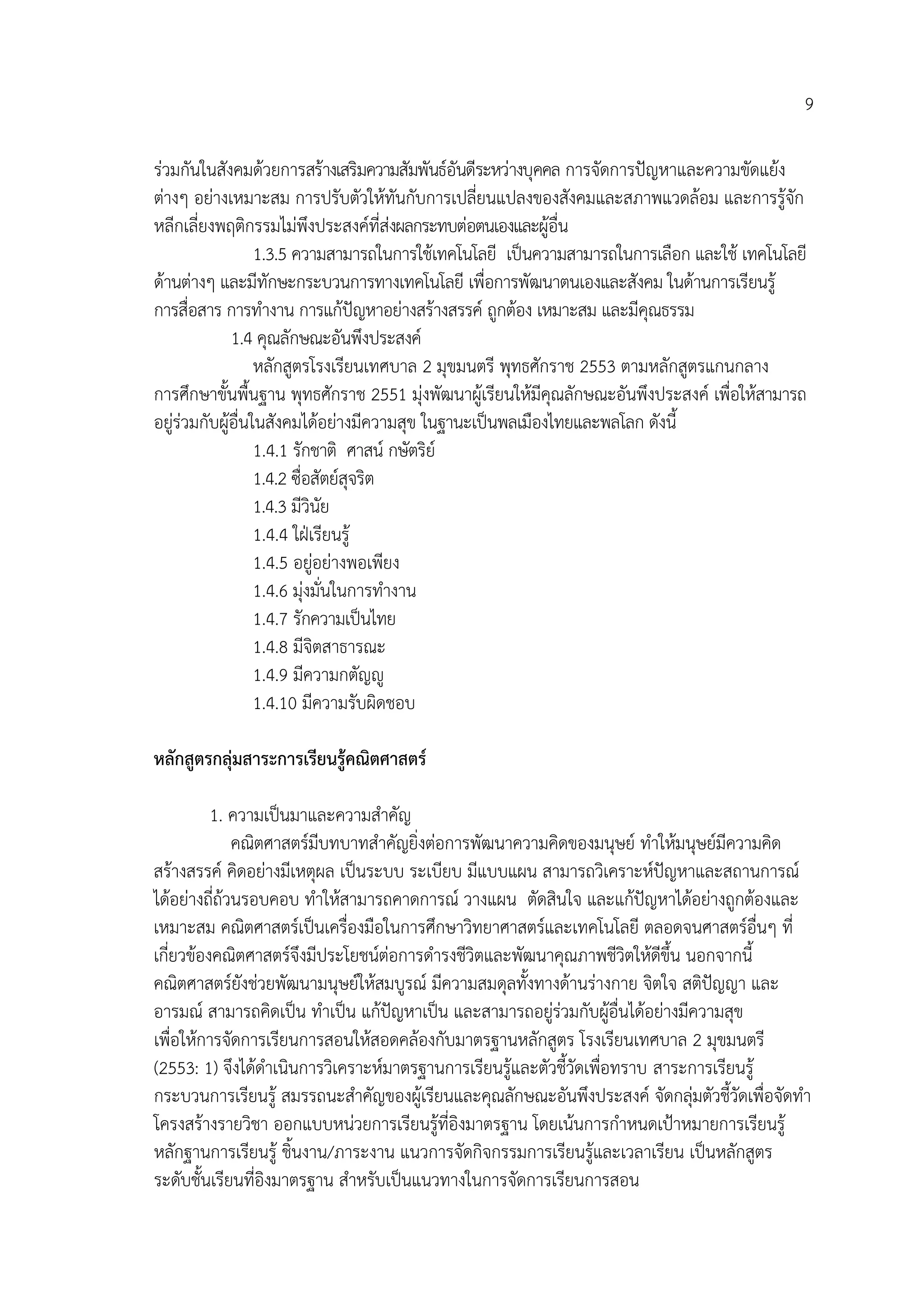 9

รวมกันในสังคมดวยการสรางเสริมความสัมพันธอันดีระหวางบุคคล การจัดการปญหาและความขัดแยง
ตางๆ อยางเหมาะสม การปรับตัวใหทันกับการเปลี่ยนแปลงของสังคมและสภาพแวดลอม และการรูจก        ั
หลีกเลี่ยงพฤติกรรมไมพึงประสงคที่สงผลกระทบตอตนเองและผูอื่น
                   1.3.5 ความสามารถในการใชเทคโนโลยี เปนความสามารถในการเลือก และใช เทคโนโลยี
ดานตางๆ และมีทักษะกระบวนการทางเทคโนโลยี เพื่อการพัฒนาตนเองและสังคม ในดานการเรียนรู
การสื่อสาร การทํางาน การแกปญหาอยางสรางสรรค ถูกตอง เหมาะสม และมีคณธรรม
                                                                        ุ
              1.4 คุณลักษณะอันพึงประสงค
                   หลักสูตรโรงเรียนเทศบาล 2 มุขมนตรี พุทธศักราช 2553 ตามหลักสูตรแกนกลาง
การศึกษาขั้นพื้นฐาน พุทธศักราช 2551 มุงพัฒนาผูเรียนใหมีคุณลักษณะอันพึงประสงค เพื่อใหสามารถ
อยูรวมกับผูอื่นในสังคมไดอยางมีความสุข ในฐานะเปนพลเมืองไทยและพลโลก ดังนี้
                   1.4.1 รักชาติ ศาสน กษัตริย
                   1.4.2 ซื่อสัตยสจริต
                                   ุ
                   1.4.3 มีวินัย
                   1.4.4 ใฝเรียนรู
                   1.4.5 อยูอยางพอเพียง
                   1.4.6 มุงมั่นในการทํางาน
                   1.4.7 รักความเปนไทย
                   1.4.8 มีจิตสาธารณะ
                   1.4.9 มีความกตัญู
                   1.4.10 มีความรับผิดชอบ

หลักสูตรกลุมสาระการเรียนรูคณิตศาสตร

          1. ความเปนมาและความสําคัญ
              คณิตศาสตรมบทบาทสําคัญยิ่งตอการพัฒนาความคิดของมนุษย ทําใหมนุษยมีความคิด
                         ี
สรางสรรค คิดอยางมีเหตุผล เปนระบบ ระเบียบ มีแบบแผน สามารถวิเคราะหปญหาและสถานการณ
ไดอยางถี่ถวนรอบคอบ ทําใหสามารถคาดการณ วางแผน ตัดสินใจ และแกปญหาไดอยางถูกตองและ
เหมาะสม คณิตศาสตรเปนเครื่องมือในการศึกษาวิทยาศาสตรและเทคโนโลยี ตลอดจนศาสตรอื่นๆ ที่
เกี่ยวของคณิตศาสตรจึงมีประโยชนตอการดํารงชีวิตและพัฒนาคุณภาพชีวิตใหดีขึ้น นอกจากนี้
คณิตศาสตรยังชวยพัฒนามนุษยใหสมบูรณ มีความสมดุลทังทางดานรางกาย จิตใจ สติปญญา และ
                                                       ้                          
อารมณ สามารถคิดเปน ทําเปน แกปญหาเปน และสามารถอยูรวมกับผูอื่นไดอยางมีความสุข
                                                                      
เพื่อใหการจัดการเรียนการสอนใหสอดคลองกับมาตรฐานหลักสูตร โรงเรียนเทศบาล 2 มุขมนตรี
(2553: 1) จึงไดดําเนินการวิเคราะหมาตรฐานการเรียนรูและตัวชี้วัดเพื่อทราบ สาระการเรียนรู
กระบวนการเรียนรู สมรรถนะสําคัญของผูเรียนและคุณลักษณะอันพึงประสงค จัดกลุมตัวชี้วัดเพื่อจัดทํา
                                                                                
โครงสรางรายวิชา ออกแบบหนวยการเรียนรูที่อิงมาตรฐาน โดยเนนการกําหนดเปาหมายการเรียนรู
หลักฐานการเรียนรู ชิ้นงาน/ภาระงาน แนวการจัดกิจกรรมการเรียนรูและเวลาเรียน เปนหลักสูตร
ระดับชั้นเรียนที่อิงมาตรฐาน สําหรับเปนแนวทางในการจัดการเรียนการสอน
 