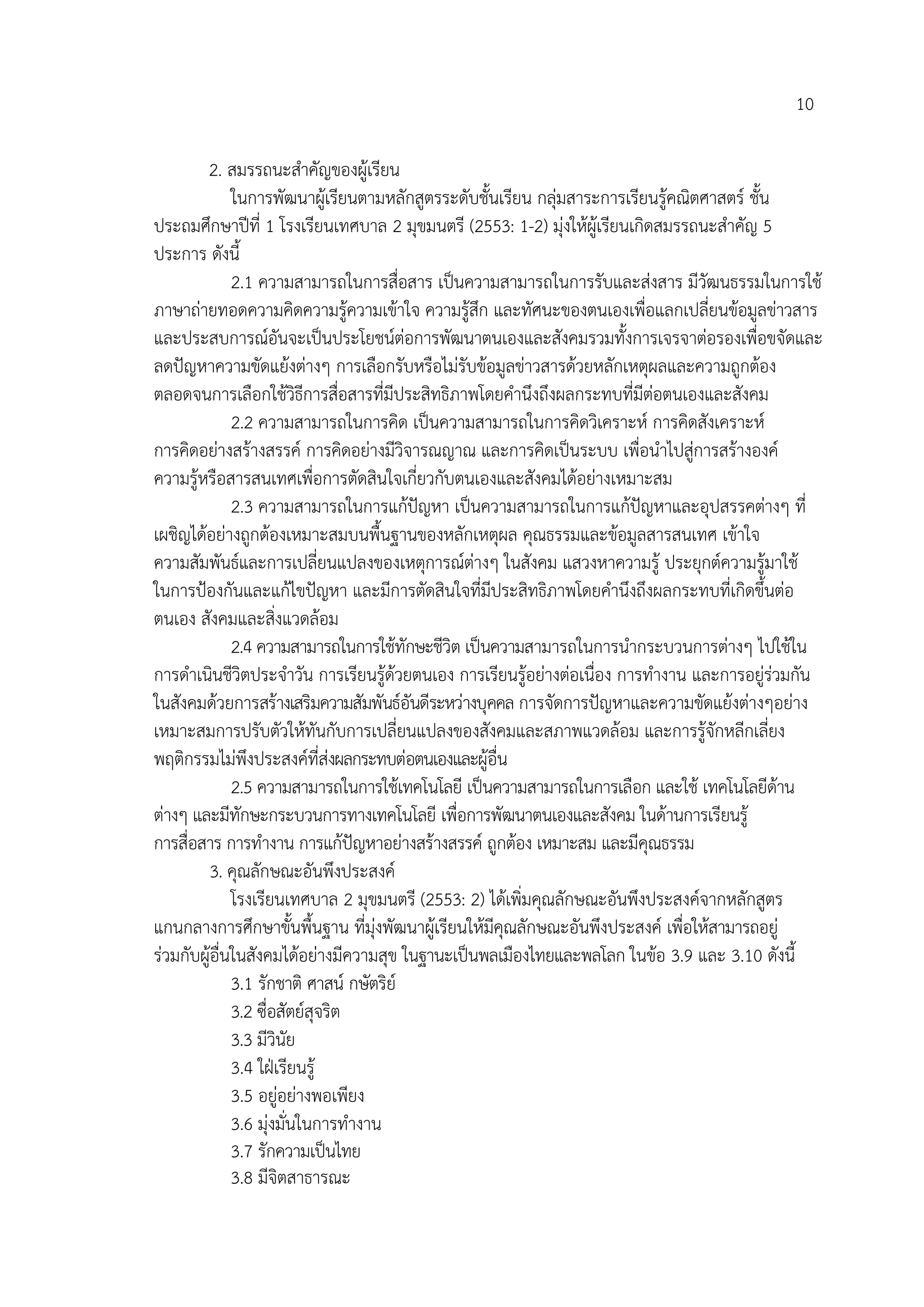 10

        2. สมรรถนะสําคัญของผูเรียน
              ในการพัฒนาผูเ รียนตามหลักสูตรระดับชั้นเรียน กลุมสาระการเรียนรูคณิตศาสตร ชั้น
ประถมศึกษาปที่ 1 โรงเรียนเทศบาล 2 มุขมนตรี (2553: 1-2) มุงใหผูเรียนเกิดสมรรถนะสําคัญ 5
ประการ ดังนี้
              2.1 ความสามารถในการสื่อสาร เปนความสามารถในการรับและสงสาร มีวัฒนธรรมในการใช
ภาษาถายทอดความคิดความรูความเขาใจ ความรูสึก และทัศนะของตนเองเพื่อแลกเปลี่ยนขอมูลขาวสาร
และประสบการณอันจะเปนประโยชนตอการพัฒนาตนเองและสังคมรวมทั้งการเจรจาตอรองเพื่อขจัดและ
ลดปญหาความขัดแยงตางๆ การเลือกรับหรือไมรับขอมูลขาวสารดวยหลักเหตุผลและความถูกตอง
ตลอดจนการเลือกใชวิธีการสื่อสารที่มีประสิทธิภาพโดยคํานึงถึงผลกระทบที่มีตอตนเองและสังคม
              2.2 ความสามารถในการคิด เปนความสามารถในการคิดวิเคราะห การคิดสังเคราะห
การคิดอยางสรางสรรค การคิดอยางมีวิจารณญาณ และการคิดเปนระบบ เพื่อนําไปสูการสรางองค
ความรูหรือสารสนเทศเพื่อการตัดสินใจเกี่ยวกับตนเองและสังคมไดอยางเหมาะสม
              2.3 ความสามารถในการแกปญหา เปนความสามารถในการแกปญหาและอุปสรรคตางๆ ที่
เผชิญไดอยางถูกตองเหมาะสมบนพื้นฐานของหลักเหตุผล คุณธรรมและขอมูลสารสนเทศ เขาใจ
ความสัมพันธและการเปลี่ยนแปลงของเหตุการณตางๆ ในสังคม แสวงหาความรู ประยุกตความรูมาใช
ในการปองกันและแกไขปญหา และมีการตัดสินใจที่มีประสิทธิภาพโดยคํานึงถึงผลกระทบที่เกิดขึ้นตอ
ตนเอง สังคมและสิ่งแวดลอม
              2.4 ความสามารถในการใชทักษะชีวิต เปนความสามารถในการนํากระบวนการตางๆ ไปใชใน
การดําเนินชีวิตประจําวัน การเรียนรูดวยตนเอง การเรียนรูอยางตอเนื่อง การทํางาน และการอยูรวมกัน
ในสังคมดวยการสรางเสริมความสัมพันธอันดีระหวางบุคคล การจัดการปญหาและความขัดแยงตางๆอยาง
เหมาะสมการปรับตัวใหทันกับการเปลี่ยนแปลงของสังคมและสภาพแวดลอม และการรูจักหลีกเลี่ยง
พฤติกรรมไมพงประสงคที่สงผลกระทบตอตนเองและผูอื่น
                 ึ
              2.5 ความสามารถในการใชเทคโนโลยี เปนความสามารถในการเลือก และใช เทคโนโลยีดาน     
ตางๆ และมีทกษะกระบวนการทางเทคโนโลยี เพื่อการพัฒนาตนเองและสังคม ในดานการเรียนรู
               ั
การสื่อสาร การทํางาน การแกปญหาอยางสรางสรรค ถูกตอง เหมาะสม และมีคณธรรม ุ
        3. คุณลักษณะอันพึงประสงค
              โรงเรียนเทศบาล 2 มุขมนตรี (2553: 2) ไดเพิ่มคุณลักษณะอันพึงประสงคจากหลักสูตร
แกนกลางการศึกษาขั้นพื้นฐาน ที่มุงพัฒนาผูเรียนใหมคุณลักษณะอันพึงประสงค เพื่อใหสามารถอยู
                                                     ี
รวมกับผูอื่นในสังคมไดอยางมีความสุข ในฐานะเปนพลเมืองไทยและพลโลก ในขอ 3.9 และ 3.10 ดังนี้
              3.1 รักชาติ ศาสน กษัตริย
              3.2 ซื่อสัตยสุจริต
              3.3 มีวินัย
              3.4 ใฝเรียนรู
              3.5 อยูอยางพอเพียง
              3.6 มุงมั่นในการทํางาน
              3.7 รักความเปนไทย
              3.8 มีจิตสาธารณะ
 