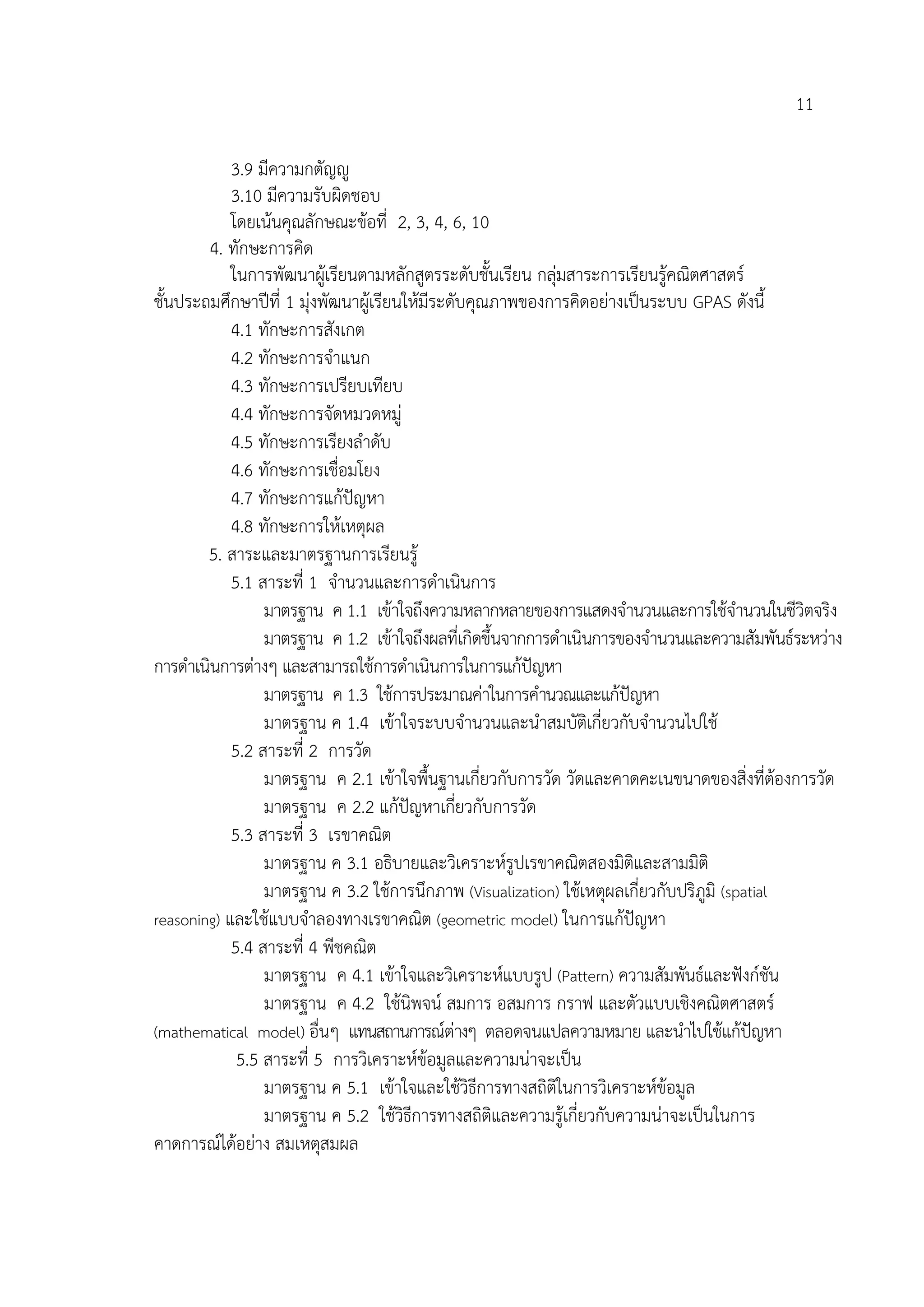11

            3.9 มีความกตัญู
            3.10 มีความรับผิดชอบ
            โดยเนนคุณลักษณะขอที่ 2, 3, 4, 6, 10
        4. ทักษะการคิด
            ในการพัฒนาผูเ รียนตามหลักสูตรระดับชั้นเรียน กลุมสาระการเรียนรูคณิตศาสตร
ชั้นประถมศึกษาปที่ 1 มุงพัฒนาผูเรียนใหมีระดับคุณภาพของการคิดอยางเปนระบบ GPAS ดังนี้
            4.1 ทักษะการสังเกต
            4.2 ทักษะการจําแนก
            4.3 ทักษะการเปรียบเทียบ
            4.4 ทักษะการจัดหมวดหมู
            4.5 ทักษะการเรียงลําดับ
            4.6 ทักษะการเชื่อมโยง
            4.7 ทักษะการแกปญหา
            4.8 ทักษะการใหเหตุผล
        5. สาระและมาตรฐานการเรียนรู
            5.1 สาระที่ 1 จํานวนและการดําเนินการ
                 มาตรฐาน ค 1.1 เขาใจถึงความหลากหลายของการแสดงจํานวนและการใชจํานวนในชีวิตจริง
                 มาตรฐาน ค 1.2 เขาใจถึงผลที่เกิดขึ้นจากการดําเนินการของจํานวนและความสัมพันธระหวาง
การดําเนินการตางๆ และสามารถใชการดําเนินการในการแกปญหา
                 มาตรฐาน ค 1.3 ใชการประมาณคาในการคํานวณและแกปญหา    
                 มาตรฐาน ค 1.4 เขาใจระบบจํานวนและนําสมบัติเกี่ยวกับจํานวนไปใช
            5.2 สาระที่ 2 การวัด
                 มาตรฐาน ค 2.1 เขาใจพื้นฐานเกี่ยวกับการวัด วัดและคาดคะเนขนาดของสิ่งที่ตองการวัด
                 มาตรฐาน ค 2.2 แกปญหาเกี่ยวกับการวัด
            5.3 สาระที่ 3 เรขาคณิต
                 มาตรฐาน ค 3.1 อธิบายและวิเคราะหรูปเรขาคณิตสองมิติและสามมิติ
                 มาตรฐาน ค 3.2 ใชการนึกภาพ (Visualization) ใชเหตุผลเกี่ยวกับปริภูมิ (spatial
reasoning) และใชแบบจําลองทางเรขาคณิต (geometric model) ในการแกปญหา
            5.4 สาระที่ 4 พีชคณิต
                 มาตรฐาน ค 4.1 เขาใจและวิเคราะหแบบรูป (Pattern) ความสัมพันธและฟงกชัน
                 มาตรฐาน ค 4.2 ใชนิพจน สมการ อสมการ กราฟ และตัวแบบเชิงคณิตศาสตร
(mathematical model) อื่นๆ แทนสถานการณตางๆ ตลอดจนแปลความหมาย และนาไปใชแกปญหา
                                                                               ํ           
             5.5 สาระที่ 5 การวิเคราะหขอมูลและความนาจะเปน
                 มาตรฐาน ค 5.1 เขาใจและใชวิธีการทางสถิติในการวิเคราะหขอมูล
                 มาตรฐาน ค 5.2 ใชวิธีการทางสถิติและความรูเกี่ยวกับความนาจะเปนในการ
คาดการณไดอยาง สมเหตุสมผล
 