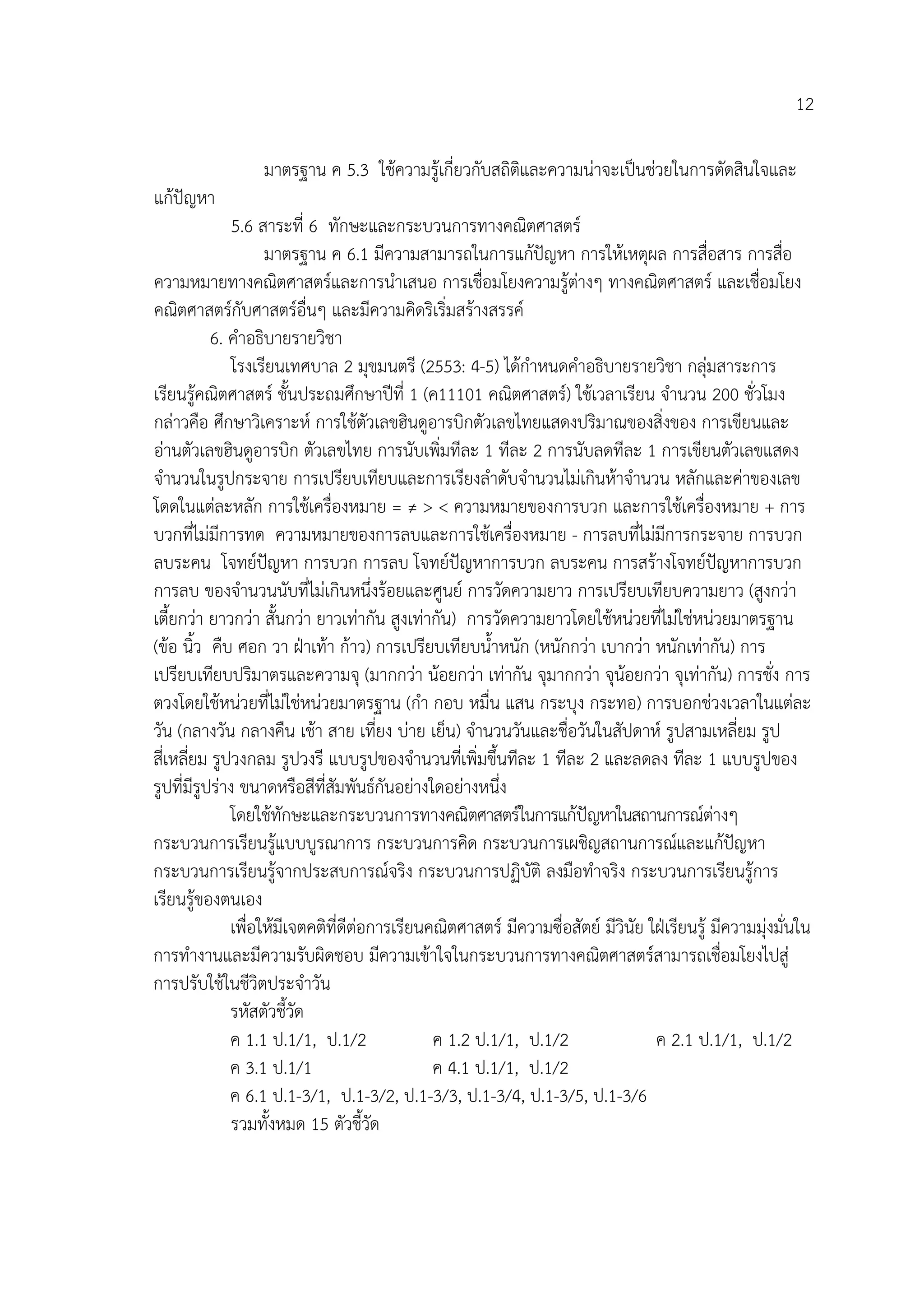 12

                  มาตรฐาน ค 5.3 ใชความรูเกี่ยวกับสถิติและความนาจะเปนชวยในการตัดสินใจและ
แกปญหา
               5.6 สาระที่ 6 ทักษะและกระบวนการทางคณิตศาสตร
                    มาตรฐาน ค 6.1 มีความสามารถในการแกปญหา การใหเหตุผล การสื่อสาร การสื่อ
ความหมายทางคณิตศาสตรและการนําเสนอ การเชื่อมโยงความรูตางๆ ทางคณิตศาสตร และเชื่อมโยง
คณิตศาสตรกับศาสตรอื่นๆ และมีความคิดริเริ่มสรางสรรค
           6. คําอธิบายรายวิชา
               โรงเรียนเทศบาล 2 มุขมนตรี (2553: 4-5) ไดกําหนดคําอธิบายรายวิชา กลุมสาระการ
เรียนรูคณิตศาสตร ชั้นประถมศึกษาปที่ 1 (ค11101 คณิตศาสตร) ใชเวลาเรียน จํานวน 200 ชั่วโมง
กลาวคือ ศึกษาวิเคราะห การใชตัวเลขฮินดูอารบิกตัวเลขไทยแสดงปริมาณของสิ่งของ การเขียนและ
อานตัวเลขฮินดูอารบิก ตัวเลขไทย การนับเพิ่มทีละ 1 ทีละ 2 การนับลดทีละ 1 การเขียนตัวเลขแสดง
จํานวนในรูปกระจาย การเปรียบเทียบและการเรียงลําดับจํานวนไมเกินหาจํานวน หลักและคาของเลข
โดดในแตละหลัก การใชเครื่องหมาย = ≠ > < ความหมายของการบวก และการใชเครื่องหมาย + การ
บวกที่ไมมีการทด ความหมายของการลบและการใชเครืองหมาย - การลบที่ไมมีการกระจาย การบวก
                                                          ่
ลบระคน โจทยปญหา การบวก การลบ โจทยปญหาการบวก ลบระคน การสรางโจทยปญหาการบวก
การลบ ของจํานวนนับที่ไมเกินหนึ่งรอยและศูนย การวัดความยาว การเปรียบเทียบความยาว (สูงกวา
เตี้ยกวา ยาวกวา สั้นกวา ยาวเทากัน สูงเทากัน) การวัดความยาวโดยใชหนวยที่ไมใชหนวยมาตรฐาน
(ขอ นิ้ว คืบ ศอก วา ฝาเทา กาว) การเปรียบเทียบน้ําหนัก (หนักกวา เบากวา หนักเทากัน) การ
เปรียบเทียบปริมาตรและความจุ (มากกวา นอยกวา เทากัน จุมากกวา จุนอยกวา จุเทากัน) การชั่ง การ
ตวงโดยใชหนวยที่ไมใชหนวยมาตรฐาน (กํา กอบ หมื่น แสน กระบุง กระทอ) การบอกชวงเวลาในแตละ
วัน (กลางวัน กลางคืน เชา สาย เที่ยง บาย เย็น) จํานวนวันและชื่อวันในสัปดาห รูปสามเหลี่ยม รูป
สี่เหลี่ยม รูปวงกลม รูปวงรี แบบรูปของจํานวนที่เพิ่มขึ้นทีละ 1 ทีละ 2 และลดลง ทีละ 1 แบบรูปของ
รูปที่มีรูปราง ขนาดหรือสีที่สมพันธกันอยางใดอยางหนึ่ง
                               ั
              โดยใชทักษะและกระบวนการทางคณิตศาสตรในการแกปญหาในสถานการณตางๆ
กระบวนการเรียนรูแบบบูรณาการ กระบวนการคิด กระบวนการเผชิญสถานการณและแกปญหา
กระบวนการเรียนรูจากประสบการณจริง กระบวนการปฏิบัติ ลงมือทําจริง กระบวนการเรียนรูการ
เรียนรูของตนเอง
              เพื่อใหมีเจตคติที่ดีตอการเรียนคณิตศาสตร มีความซื่อสัตย มีวินัย ใฝเรียนรู มีความมุงมั่นใน
การทํางานและมีความรับผิดชอบ มีความเขาใจในกระบวนการทางคณิตศาสตรสามารถเชื่อมโยงไปสู
การปรับใชในชีวิตประจําวัน
              รหัสตัวชี้วัด
              ค 1.1 ป.1/1, ป.1/2               ค 1.2 ป.1/1, ป.1/2                 ค 2.1 ป.1/1, ป.1/2
              ค 3.1 ป.1/1                      ค 4.1 ป.1/1, ป.1/2
              ค 6.1 ป.1-3/1, ป.1-3/2, ป.1-3/3, ป.1-3/4, ป.1-3/5, ป.1-3/6
               รวมทั้งหมด 15 ตัวชี้วัด
 