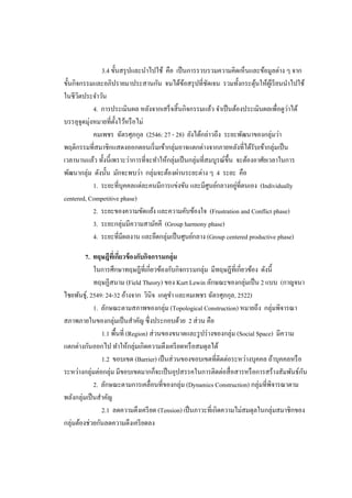 3.4 ขั้นสรุ ปและนาไปใช้ คือ เป็ นการรวบรวมความคิดเห็นและข้อมูลต่าง ๆ จาก
ขั้นกิจกรรมและอภิปรายมาประสานกัน จนได้ขอสรุ ปที่ชดเจน รวมทั้งกระตุนให้ผเู ้ รี ยนนาไปใช้
                                                 ้         ั                  ้
ในชีวตประจาวัน
       ิ
                                                                                         ่
            4. การประเมินผล หลังจากเสร็ จสิ้ นกิจกรรมแล้ว จาเป็ นต้องประเมินผลเพื่อดูวาได้
          ่
บรรลุจุดมุงหมายที่ต้ งไว้หรื อไม่
                      ั
            คมเพชร ฉัตรศุภกุล (2546: 27 - 28) ยังได้กล่าวถึง ระยะพัฒนาของกลุ่มว่า
พฤติกรรมที่สมาชิกแสดงออกตอนเริ่ มเข้ากลุ่มอาจแตกต่างจากภายหลังที่ได้รับเข้ากลุ่มเป็ น
เวลานานแล้ว ทั้งนี้เพราะว่าการที่จะทาให้กลุ่มเป็ นกลุ่มที่สมบูรณ์ข้ ึน จะต้องอาศัยเวลาในการ
พัฒนากลุ่ม ดังนั้น มักจะพบว่า กลุ่มจะต้องผ่านระยะต่าง ๆ 4 ระยะ คือ
                                                                       ่
            1. ระยะที่บุคคลแต่ละคนมีการแข่งขัน และมีศูนย์กลางอยูที่ตนเอง (Individually
centered, Competitive phase)
            2. ระยะของความขัดแย้ง และความคับข้องใจ (Frustration and Conflict phase)
            3. ระยะกลุ่มมีความสามัคคี (Group harmony phase)
            4. ระยะที่มีผลงาน และยึดกลุ่มเป็ นศูนย์กลาง (Group centered productive phase)

         7. ทฤษฎีทเี่ กี่ยวข้ องกับกิจกรรมกลุ่ม
             ในการศึกษาทฤษฎีที่เกี่ยวข้องกับกิจกรรมกลุ่ม มีทฤษฎีที่เกี่ยวข้อง ดังนี้
             ทฤษฏีสนาม (Field Theory) ของ Kurt Lewin ลักษณะของกลุ่มเป็ น 2 แบบ (กาญจนา
ไชยพันธุ์, 2549: 24-32 อ้างจาก วินิจ เกตุขา และคมเพชร ฉัตรศุภกุล, 2522)
             1. ลักษณะตามสภาพของกลุ่ม (Topological Construction) หมายถึง กลุ่มพิจารณา
สภาพภายในของกลุ่มเป็ นสาคัญ ซึ่งประกอบด้วย 2 ส่ วน คือ
                1.1 พื้นที่ (Region) ส่ วนของขนาดและรู ปร่ างของกลุ่ม (Social Space) มีความ
แตกต่างกันออกไป ทาให้กลุ่มเกิดความตึงเครี ยดหรื อสมดุลได้
                1.2 ขอบเขต (Barrier) เป็ นส่ วนของขอบเขตที่ติดต่อระหว่างบุคคล ถ้าบุคคลหรื อ
ระหว่างกลุ่มต่อกลุ่ม มีขอบเขตมากก็จะเป็ นอุปสรรคในการติดต่อสื่ อสารหรื อการสร้างสัมพันธ์กน  ั
             2. ลักษณะตามการเคลื่อนที่ของกลุ่ม (Dynamics Construction) กลุ่มที่พิจารณาตาม
พลังกลุ่มเป็ นสาคัญ
                2.1 ลดความตึงเครี ยด (Tension) เป็ นภาวะที่เกิดความไม่สมดุลในกลุ่มสมาชิกของ
กลุ่มต้องช่วยกันลดความตึงเครี ยดลง
 