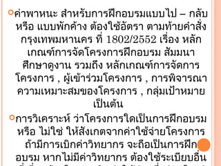 ค่าพาหนะ  สำาหรับการฝึกอบรมแบบไป – กลับ
 หรือ แบบพักค้าง ต้องใช้อัตรา ตามท้ายคำาสั่ง
  กรุงเทพมหานคร ที่ 1802/2552 เรื่อง หลัก
   เกณฑ์การจัดโครงการฝึกอบรม สัมมนา
  ศึกษาดูงาน รวมถึง หลักเกณฑ์การจัดการ
 โครงการ , ผู้เข้าร่วมโครงการ , การพิจารณา
 ความเหมาะสมของโครงการ , กลุ่มเป้าหมาย
                    เป็นต้น
การวิเคราะห์ ว่าโครงการใดเป็นการฝึกอบรม
 หรือ ไม่ใช่ ให้สังเกตจากค่าใช้จายโครงการ
                                ่
   ถ้ามีการเบิกค่าวิทยากร จะถือเป็นการฝึก
 อบรม หากไม่มีค่าวิทยากร ต้องใช้ระเบียบอื่น
 