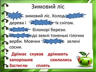 Зимовий ліс
• Дрімає зимовий ліс. Холод   скував
• дерева і запорошив їх снігом.
• Застигли білокорі берези.
  Схилилися до землі тоненькі гілочки
  верби. Мовчки дрімають зелені
  сосни.
• Дрімає скував дрімають
  запорошив          схилились
  Застигли    сплять
 