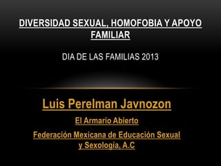 DIVERSIDAD SEXUAL, HOMOFOBIA Y APOYO
              FAMILIAR

         DIA DE LAS FAMILIAS 2013




    Luis Perelman Javnozon
             El Armario Abierto
  Federación Mexicana de Educación Sexual
              y Sexología, A.C
 