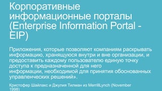 Корпоративные
информационные порталы
(Enterprise Information Portal -
EIP)
Приложения, которые позволяют компаниям раскрывать
информацию, хранящуюся внутри и вне организации, и
предоставить каждому пользователю единую точку
доступа к предназначенной для него
информации, необходимой для принятия обоснованных
управленческих решений».
Кристофер Шайлакс и Джулия Тилман из MerrillLynch (November
1998)
 