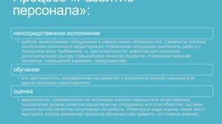 Процесс «Развитие
персонала»:
непосредственное исполнение
 • работа, выполняемая сотрудником в рамках своих обязанностей. Связанное понятие
   наилучшее исполнение характеризует стремление сотрудника выполнить работу с
   покрытием всех требований, и, при возможности, извлекая для компании
   дополнительную выгоду (повышенное качество продукта, совершенствование
   процесса, сокращение издержек, саморазвитие).

обучение
 • это деятельность, направленная на развитие у сотрудника знаний, навыков или
   других полезных характеристик.
оценка
 • мероприятие, направленное на получение количественных или качественных
   показателей уровня развития характеристик сотрудника, его способностях, системе
   ценностей или качестве исполнения им работы. Некоторые виды оценки также могут
   выступать в роли элементов процесса обучения (как правило, это оценка знаний).
 