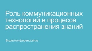 Роль коммуникационных
технологий в процессе
распространения знаний
Видеоконференцсвязь
 
