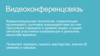 Видеоконференцсвязь
Коммуникационная технология, позволяющая
организовать групповое взаимодействие за счет
трансляции (передачи и приема) видео- и аудио-
сигналов участников конференции в реальном
масштабе времени.

Позволяет передать секреты мастерства, знания об
умениях и навыках.
 