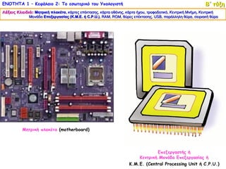 ΕΝΟΤΗΤΑ 1 – Κεφάλαιο 2: Το εσωτερικό του Υπολογιστή                                                        Β΄ τάξη
Λέξεις Κλειδιά: Μητρική πλακέτα, κάρτες επέκτασης, κάρτα οθόνης, κάρτα ήχου, τροφοδοτικό, Κεντρική Μνήμη, Κεντρική
                        πλακέτα,
             Μονάδα Επεξεργασίας (Κ.Μ.Ε. ή C.P.U.), RAM, ROM, θύρες επέκτασης, USB, παράλληλη θύρα, σειριακή θύρα
                                                 .), RAM, ROM,                   USB,




          Μητρική πλακέτα (motherboard)




                                                                               Επεξεργαστής ή
                                                                       Κεντρική Μονάδα Επεξεργασίας ή
                                                                   Κ.Μ.Ε. (Central Processing Unit ή C.P.U.)
 